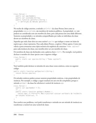 class Person {
  public var age:Number;
  public var username:String;
  public function getInfo():String {
     // definição do método getInfo()
  }
}

No trecho de código anterior, o método getInfo() da classe Person, bem como as
propriedades age e username, são membros de instância públicos. A propriedade age não
poderia ser considerada com um membro de classe, pois cada pessoa tem uma idade diferente.
Somente as propriedades e os métodos compartilhados por todos os indivíduos da classe
devem ser membros de classe.
Suponha que toda classe deva ter uma variável species que indique o nome em latim da
espécie que a classe representa. Para cada objeto Person, a espécie é Homo sapiens. Como não
valeria a pena armazenar uma cópia exclusiva da seqüência de caracteres "Homo sapiens"
para cada instância da classe, esse membro deve ser um membro de classe.
Os membros de classe são declarados com a palavra-chave static. Por exemplo, você poderia
declarar o membro de classe species com o seguinte código:
class Person {
  public static var species:String = "Homo sapiens";
  // ...
}

Você também pode declarar os métodos de uma classe como estáticos, como no seguinte
código:
public static function getSpecies():String {
  return Person.species;
}

Os métodos estáticos podem acessar somente propriedades estáticas, e não propriedades de
instância. Por exemplo, o código a seguir resultará em um erro do compilador, porque o
método getAge() da classe faz referência à variável de instância age.
class Person {
  public var age:Number = 15;
  // ...
  public static function getAge():Number {
     return age; /* **Error**: Não é possível acessar variáveis de instância
  em funções estáticas. */
  }
}

Para resolver esse problema, você pode transformar o método em um método de instância ou
transformar a variável em uma variável de classe.




266   Classes
 