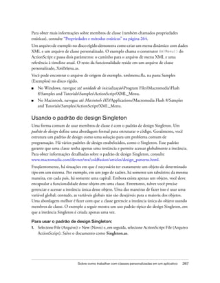 Para obter mais informações sobre membros de classe (também chamados propriedades
estáticas), consulte “Propriedades e métodos estáticos” na página 264.
Um arquivo de exemplo no disco rígido demonstra como criar um menu dinâmico com dados
XML e um arquivo de classe personalizado. O exemplo chama o construtor XmlMenu() do
ActionScript e passa dois parâmetros: o caminho para o arquivo de menu XML e uma
referência à timeline atual. O resto da funcionalidade reside em um arquivo de classe
personalizado, XmlMenu.as.
Você pode encontrar o arquivo de origem de exemplo, xmlmenu.fla, na pasta Samples
(Exemplos) no disco rígido.
■    No Windows, navegue até unidade de inicializaçãoProgram FilesMacromediaFlash
     8Samples and TutorialsSamplesActionScriptXML_Menu.
■    No Macintosh, navegue até Macintosh HD/Applications/Macromedia Flash 8/Samples
     and Tutorials/Samples/ActionScript/XML_Menu.

Usando o padrão de design Singleton
Uma forma comum de usar membros de classe é com o padrão de design Singleton. Um
padrão de design define uma abordagem formal para estruturar o código. Geralmente, você
estrutura um padrão de design como uma solução para um problema comum de
programação. Há vários padrões de design estabelecidos, como o Singleton. Esse padrão
garante que uma classe tenha apenas uma instância e permite acessar globalmente a instância.
Para obter informações detalhadas sobre o padrão de design Singleton, consulte
www.macromedia.com/devnet/mx/coldfusion/articles/design_patterns.html.
Freqüentemente, há situações em que é necessário ter exatamente um objeto de determinado
tipo em um sistema. Por exemplo, em um jogo de xadrez, há somente um tabuleiro; da mesma
maneira, em cada país, há somente uma capital. Embora exista apenas um objeto, você deve
encapsular a funcionalidade desse objeto em uma classe. Entretanto, talvez você precise
gerenciar e acessar a instância única desse objeto. Uma das maneiras de fazer isso é usar uma
variável global; contudo, as variáveis globais não são desejáveis para a maioria dos objetos.
Uma abordagem melhor é fazer com que a classe gerencie a instância única do objeto usando
membros de classe. O exemplo a seguir mostra um uso padrão típico do design Singleton, em
que a instância Singleton é criada apenas uma vez.

Para usar o padrão de design Singleton:
1.   Selecione File (Arquivo) > New (Novo) e, em seguida, selecione ActionScript File (Arquivo
     ActionScript). Salve o documento como Singleton.as.




                            Sobre como trabalhar com classes personalizadas em um aplicativo   267
 