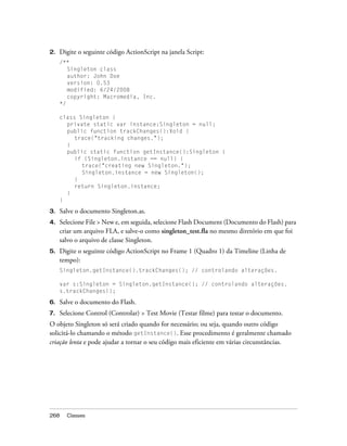 2.   Digite o seguinte código ActionScript na janela Script:
     /**
        Singleton class
        author: John Doe
        version: 0.53
        modified: 6/24/2008
        copyright: Macromedia, Inc.
     */

     class Singleton {
       private static var instance:Singleton = null;
       public function trackChanges():Void {
          trace("tracking changes.");
       }
       public static function getInstance():Singleton {
          if (Singleton.instance == null) {
            trace("creating new Singleton.");
            Singleton.instance = new Singleton();
          }
          return Singleton.instance;
       }
     }

3.   Salve o documento Singleton.as.
4.   Selecione File > New e, em seguida, selecione Flash Document (Documento do Flash) para
     criar um arquivo FLA, e salve-o como singleton_test.fla no mesmo diretório em que foi
     salvo o arquivo de classe Singleton.
5.   Digite o seguinte código ActionScript no Frame 1 (Quadro 1) da Timeline (Linha de
     tempo):
     Singleton.getInstance().trackChanges(); // controlando alterações.

     var s:Singleton = Singleton.getInstance(); // controlando alterações.
     s.trackChanges();

6.   Salve o documento do Flash.
7.   Selecione Control (Controlar) > Test Movie (Testar filme) para testar o documento.
O objeto Singleton só será criado quando for necessário; ou seja, quando outro código
solicitá-lo chamando o método getInstance(). Esse procedimento é geralmente chamado
criação lenta e pode ajudar a tornar o seu código mais eficiente em várias circunstâncias.




268    Classes
 