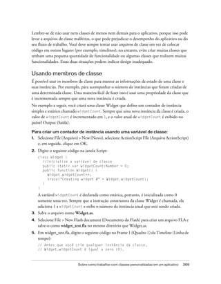 Lembre-se de não usar nem classes de menos nem demais para o aplicativo, porque isso pode
levar a arquivos de classe malfeitos, o que pode prejudicar o desempenho do aplicativo ou do
seu fluxo de trabalho. Você deve sempre tentar usar arquivos de classe em vez de colocar
código em outros lugares (por exemplo, timelines); no entanto, evite criar muitas classes que
tenham uma pequena quantidade de funcionalidade ou algumas classes que realizem muitas
funcionalidades. Essas duas situações podem indicar design inadequado.

Usando membros de classe
É possível usar os membros de classe para manter as informações de estado de uma classe e
suas instâncias. Por exemplo, para acompanhar o número de instâncias que foram criadas de
uma determinada classe. Uma maneira fácil de fazer isso é usar uma propriedade da classe que
é incrementada sempre que uma nova instância é criada.
No exemplo a seguir, você criará uma classe Widget que define um contador de instância
simples e estático chamado widgetCount. Sempre que uma nova instância da classe é criada, o
valor de widgetCount é incrementado em 1, e o valor atual de widgetCount é exibido no
painel Output (Saída).

Para criar um contador de instância usando uma variável de classe:
1.   Selecione File (Arquivo) > New (Novo), selecione ActionScript File (Arquivo ActionScript)
     e, em seguida, clique em OK.
2.   Digite o seguinte código na janela Script:
     class Widget {
       //Inicialize a variável de classe
       public static var widgetCount:Number = 0;
       public function Widget() {
          Widget.widgetCount++;
          trace("Creating widget #" + Widget.widgetCount);
       }
     }

     A variável widgetCount é declarada como estática, portanto, é inicializada como 0
     somente uma vez. Sempre que a instrução construtora da classe Widget é chamada, ela
     adiciona 1 a widgetCount e exibe o número da instância atual que está sendo criada.
3.   Salve o arquivo como Widget.as.
4.   Selecione File > New Flash document (Documento do Flash) para criar um arquivo FLA e
     salve-o como widget_test.fla no mesmo diretório que Widget.as.
5.   Em widget_test.fla, digite o seguinte código no Frame 1 (Quadro 1) da Timeline (Linha de
     tempo):
     // Antes que você crie qualquer instância da classe,
     // Widget.widgetCount é igual a zero (0).



                             Sobre como trabalhar com classes personalizadas em um aplicativo   269
 