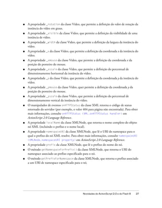 ■   A propriedade _rotation da classe Video, que permite a definição do valor de rotação da
    instância do vídeo em graus.
■   A propriedade _visible da classe Video, que permite a definição da visibilidade de uma
    instância de vídeo.
■   A propriedade _width da classe Video, que permite a definição da largura da instância do
    vídeo.
■   A propriedade _x da classe Video, que permite a definição da coordenada x da instância do
    vídeo.
■   A propriedade _xmouse da classe Video, que permite a definição da coordenada x da
    posição do ponteiro do mouse.
■   A propriedade _xscale da classe Video, que permite a definição do percentual de
    dimensionamento horizontal da instância do vídeo.
■   A propriedade _y da classe Video, que permite a definição da coordenada y da instância do
    vídeo.
■   A propriedade _ymouse da classe Video, quer permite a definição da coordenada y da
    posição do ponteiro do mouse.
■   A propriedade _yscale da classe Video, que permite a definição do percentual de
    dimensionamento vertical da instância do vídeo.
■   O manipulador de eventos onHTTPStatus da classe XML retorna o código de status
    retornado do servidor (por exemplo, o valor 404 para página não encontrada). Para obter
    mais informações, consulte onHTTPStatus (XML.onHTTPStatus handler) em
    ActionScript 2.0 Language Reference.
■   A propriedade localName da classe XMLNode, que retorna o nome completo do objeto
    nó XML (incluindo o prefixo e o nome local).
■   A propriedade namespaceURI da classe XMLNode, que lê o URI do namespace para o
    qual o prefixo do nó XML resolve. Para obter mais informações, consulte namespaceURI
    (XMLNode.namespaceURI property) em ActionScript 2.0 Language Reference.
■   A propriedade prefix da classe XMLNode, que lê o prefixo do nome do nó.
■   O método getNamespaceForPrefix() da classe XMLNode, que retorna o URI do
    namespace associado ao prefixo especificado para o nó.
■   O método getPrefixForNamespace da classe XMLNode, que retorna o prefixo associado
    a um URI de namespace especificado para o nó.




                                                Novidades do ActionScript 2.0 e do Flash 8   27
 