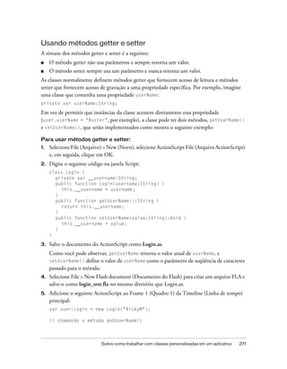 Usando métodos getter e setter
A sintaxe dos métodos getter e setter é a seguinte:
■    O método getter não usa parâmetros e sempre retorna um valor.
■    O método setter sempre usa um parâmetro e nunca retorna um valor.
As classes normalmente definem métodos getter que fornecem acesso de leitura e métodos
setter que fornecem acesso de gravação a uma propriedade específica. Por exemplo, imagine
uma classe que contenha uma propriedade userName:
private var userName:String;

Em vez de permitir que instâncias da classe acessem diretamente essa propriedade
(user.userName = "Buster", por exemplo), a classe pode ter dois métodos, getUserName()
e setUserName(), que serão implementados como mostra o seguinte exemplo:

Para usar métodos getter e setter:
1.   Selecione File (Arquivo) > New (Novo), selecione ActionScript File (Arquivo ActionScript)
     e, em seguida, clique em OK.
2.   Digite o seguinte código na janela Script:
     class Login {
       private var __username:String;
       public function Login(username:String) {
          this.__username = username;
       }
       public function getUserName():String {
          return this.__username;
       }
       public function setUserName(value:String):Void {
          this.__username = value;
       }
     }

3.   Salve o documento do ActionScript como Login.as.
     Como você pode observar, getUserName retorna o valor atual de userName, e
     setUserName() define o valor de userName como o parâmetro de seqüência de caracteres
     passado para o método.
4.   Selecione File > New Flash document (Documento do Flash) para criar um arquivo FLA e
     salve-o como login_test.fla no mesmo diretório que Login.as.
5.   Adicione o seguinte ActionScript ao Frame 1 (Quadro 1) da Timeline (Linha de tempo)
     principal:
     var user:Login = new Login("RickyM");

     // chamando o método getUserName()




                             Sobre como trabalhar com classes personalizadas em um aplicativo   271
 