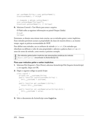 var userName:String = user.getUserName();
          trace(userName); // RickyM

          // chamando o método setUserName()
          user.setUserName("EnriqueI");
          trace(user.getUserName()); // EnriqueI

6.        Selecione Control > Test Movie para testar o arquivo.
          O Flash exibe as seguintes informações no painel Output (Saída):
          RickyM
          EnriqueI

Entretanto, se desejar uma sintaxe mais concisa, use os métodos getter e setter implícitos.
Esses métodos permitem acessar as propriedades da classe de maneira direta e, ao mesmo
tempo, seguir as práticas recomendadas de OOP.
Para definir esses métodos, use os atributos de método get e set. Crie métodos que
obtenham ou definam o valor de uma propriedade e adicione a palavra-chave get ou set
antes do nome do método, como mostra o próximo exemplo:
 N OT A




           Os métodos getter/setter implícitos são abreviações sintáticas do método
           Object.addProperty() encontrado no ActionScript 1.0.


Para usar métodos getter e setter implícitos:
1.        Selecione File (Arquivo) > New (Novo), selecione ActionScript File (Arquivo ActionScript)
          e, em seguida, clique em OK.
2.        Digite o seguinte código na janela Script:
          class Login2 {
            private var __username:String;
            public function Login2(username:String) {
               this.__username = username;
            }
            public function get userName():String {
               return this.__username;
            }
            public function set userName(value:String):Void {
               this.__username = value;
            }
          }

3.        Salve o documento do ActionScript como Login2.as.




272         Classes
 