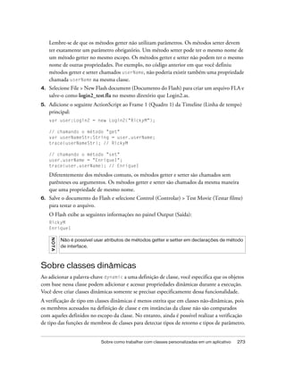 Lembre-se de que os métodos getter não utilizam parâmetros. Os métodos setter devem
     ter exatamente um parâmetro obrigatório. Um método setter pode ter o mesmo nome de
     um método getter no mesmo escopo. Os métodos getter e setter não podem ter o mesmo
     nome de outras propriedades. Por exemplo, no código anterior em que você definiu
     métodos getter e setter chamados userName, não poderia existir também uma propriedade
     chamada userName na mesma classe.
4.   Selecione File > New Flash document (Documento do Flash) para criar um arquivo FLA e
     salve-o como login2_test.fla no mesmo diretório que Login2.as.
5.   Adicione o seguinte ActionScript ao Frame 1 (Quadro 1) da Timeline (Linha de tempo)
     principal:
     var user:Login2 = new Login2("RickyM");

     // chamando o método "get"
     var userNameStr:String = user.userName;
     trace(userNameStr); // RickyM

     // chamando o método "set"
     user.userName = "EnriqueI";
     trace(user.userName); // EnriqueI

     Diferentemente dos métodos comuns, os métodos getter e setter são chamados sem
     parênteses ou argumentos. Os métodos getter e setter são chamados da mesma maneira
     que uma propriedade de mesmo nome.
6.   Salve o documento do Flash e selecione Control (Controlar) > Test Movie (Testar filme)
     para testar o arquivo.
     O Flash exibe as seguintes informações no painel Output (Saída):
     RickyM
     EnriqueI
     N OT A




              Não é possível usar atributos de métodos getter e setter em declarações de método
              de interface.



Sobre classes dinâmicas
Ao adicionar a palavra-chave dynamic a uma definição de classe, você especifica que os objetos
com base nessa classe podem adicionar e acessar propriedades dinâmicas durante a execução.
Você deve criar classes dinâmicas somente se precisar especificamente dessa funcionalidade.
A verificação de tipo em classes dinâmicas é menos estrita que em classes não-dinâmicas, pois
os membros acessados na definição de classe e em instâncias da classe não são comparados
com aqueles definidos no escopo da classe. No entanto, ainda é possível realizar a verificação
de tipo das funções de membros de classes para detectar tipos de retorno e tipos de parâmetro.


                                Sobre como trabalhar com classes personalizadas em um aplicativo   273
 