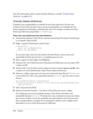 Para obter informações sobre a criação de classes dinâmicas, consulte “Criando classes
dinâmicas” na página 274.

Criando classes dinâmicas
O padrão é que as propriedades e os métodos de uma classe sejam fixos. Ou seja, uma
instância de uma classe não pode criar ou acessar as propriedades ou os métodos que não
foram originalmente declarados ou definidos pela classe. Por exemplo, considere uma classe
Person que define duas propriedades, userName e age.

Para criar uma classe que não seja dinâmica:
1.    Selecione File (Arquivo) > New (Novo), selecione ActionScript File (Arquivo ActionScript)
      e, em seguida, clique em OK.
2.    Digite o seguinte ActionScript na janela Script:
      class Person {
        public var userName:String;
        public var age:Number;
      }

      Se, em outro script, você criar uma instância da classe Person e tentar acessar uma
      propriedade da classe que não existe, o compilador gerará um erro.
3.    Salve o arquivo no disco rígido como Person.as.
4.    Selecione File > New Flash Document (Documento do Flash) para criar um arquivo FLA
      e clique em OK.
5.    Selecione File > Save As (Salvar como), atribua um nome ao arquivo person_test.fla e salve
      o arquivo no mesmo diretório que a classe Person criada anteriormente.
6.    Adicione o código a seguir para criar uma nova instância da classe Person (firstPerson)
      e tente atribuir um valor a uma propriedade chamada hairColor (que não existe na classe
      Person):
      var firstPerson:Person = new Person();
      firstPerson.hairColor = "blue"; // Erro. Não existe uma propriedade com o
        nome 'hairColor'.

7.    Salve o documento do Flash.
8.    Selecione Control (Controlar) > Test Movie (Testar filme) para testar o código.
      Esse código gera um erro do compilador porque a classe Person não declara uma
      propriedade chamada hairColor. Na maioria dos casos, é exatamente isso que você deseja
      que aconteça. Embora os erros do compilador não sejam desejáveis, eles são muito úteis
      para os programadores: mensagens de erro adequadas o ajudam a criar o código correto
      apontando os erros no início do processo de codificação.



274     Classes
 