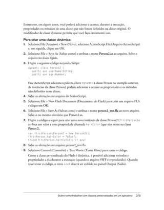 Entretanto, em alguns casos, você poderá adicionar e acessar, durante a execução,
propriedades ou métodos de uma classe que não foram definidos na classe original. O
modificador de classe dynamic permite que você faça exatamente isso.

Para criar uma classe dinâmica:
1.   Selecione File (Arquivo) > New (Novo), selecione ActionScript File (Arquivo ActionScript)
     e, em seguida, clique em OK.
2.   Selecione File > Save As (Salvar como) e atribua o nome Person2.as ao arquivo. Salve o
     arquivo no disco rígido.
3.   Digite o seguinte código na janela Script:
     dynamic class Person2 {
       public var userName:String;
       public var age:Number;
     }

     Esse ActionScript adiciona a palavra-chave dynamic à classe Person no exemplo anterior.
     As instâncias da classe Person2 podem adicionar e acessar as propriedades e os métodos
     não definidos nessa classe.
4.   Salve as alterações no arquivo do ActionScript.
5.   Selecione File > New Flash Document (Documento do Flash) para criar um arquivo FLA
     e clique em OK.
6.   Selecione File > Save As (Salvar como) e atribua o nome person2_test.fla ao novo arquivo.
     Salve-o no mesmo diretório que Person2.as.
7.   Digite o código a seguir para criar uma nova instância da classe Person2 (firstPerson) e
     atribua um valor a uma propriedade chamada hairColor (que não existe na classe
     Person2).
     var firstPerson:Person2 = new Person2();
     firstPerson.hairColor = "blue";
     trace(firstPerson.hairColor); // azul

8.   Salve as alterações no arquivo person2_test.fla.
9.   Selecione Control (Controlar) > Test Movie (Testar filme) para testar o código.
     Como a classe personalizada do Flash é dinâmica, é possível adicionar métodos e
     propriedades a ela durante a execução (quando o arquivo SWF é reproduzido). Quando
     você testar o código, o texto azul deverá ser exibido no painel Output (Saída).




                             Sobre como trabalhar com classes personalizadas em um aplicativo   275
 