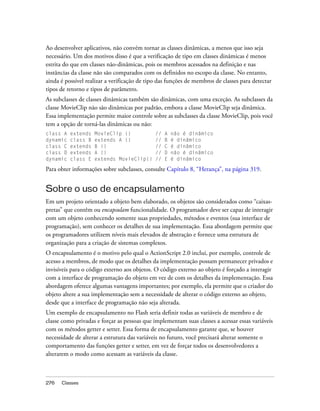 Ao desenvolver aplicativos, não convém tornar as classes dinâmicas, a menos que isso seja
necessário. Um dos motivos disso é que a verificação de tipo em classes dinâmicas é menos
estrita do que em classes não-dinâmicas, pois os membros acessados na definição e nas
instâncias da classe não são comparados com os definidos no escopo da classe. No entanto,
ainda é possível realizar a verificação de tipo das funções de membros de classes para detectar
tipos de retorno e tipos de parâmetro.
As subclasses de classes dinâmicas também são dinâmicas, com uma exceção. As subclasses da
classe MovieClip não são dinâmicas por padrão, embora a classe MovieClip seja dinâmica.
Essa implementação permite maior controle sobre as subclasses da classe MovieClip, pois você
tem a opção de torná-las dinâmicas ou não:
class A   extends   MovieClip {}              //   A   não é dinâmico
dynamic   class B   extends A {}              //   B   é dinâmico
class C   extends   B {}                      //   C   é dinâmico
class D   extends   A {}                      //   D   não é dinâmico
dynamic   class E   extends MovieClip{}       //   E   é dinâmico

Para obter informações sobre subclasses, consulte Capítulo 8, “Herança”, na página 319.


Sobre o uso de encapsulamento
Em um projeto orientado a objeto bem elaborado, os objetos são considerados como “caixas-
pretas” que contêm ou encapsulam funcionalidade. O programador deve ser capaz de interagir
com um objeto conhecendo somente suas propriedades, métodos e eventos (sua interface de
programação), sem conhecer os detalhes de sua implementação. Essa abordagem permite que
os programadores utilizem níveis mais elevados de abstração e fornece uma estrutura de
organização para a criação de sistemas complexos.
O encapsulamento é o motivo pelo qual o ActionScript 2.0 inclui, por exemplo, controle de
acesso a membros, de modo que os detalhes da implementação possam permanecer privados e
invisíveis para o código externo aos objetos. O código externo ao objeto é forçado a interagir
com a interface de programação do objeto em vez de com os detalhes da implementação. Essa
abordagem oferece algumas vantagens importantes; por exemplo, ela permite que o criador do
objeto altere a sua implementação sem a necessidade de alterar o código externo ao objeto,
desde que a interface de programação não seja alterada.
Um exemplo de encapsulamento no Flash seria definir todas as variáveis de membro e de
classe como privadas e forçar as pessoas que implementam suas classes a acessar essas variáveis
com os métodos getter e setter. Essa forma de encapsulamento garante que, se houver
necessidade de alterar a estrutura das variáveis no futuro, você precisará alterar somente o
comportamento das funções getter e setter, em vez de forçar todos os desenvolvedores a
alterarem o modo como acessam as variáveis da classe.



276   Classes
 