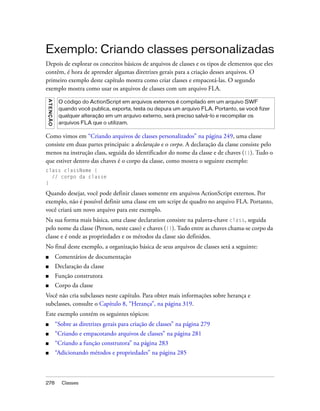 Exemplo: Criando classes personalizadas
Depois de explorar os conceitos básicos de arquivos de classes e os tipos de elementos que eles
contêm, é hora de aprender algumas diretrizes gerais para a criação desses arquivos. O
primeiro exemplo deste capítulo mostra como criar classes e empacotá-las. O segundo
exemplo mostra como usar os arquivos de classes com um arquivo FLA.
A T E NÇ ÃO




               O código do ActionScript em arquivos externos é compilado em um arquivo SWF
               quando você publica, exporta, testa ou depura um arquivo FLA. Portanto, se você fizer
               qualquer alteração em um arquivo externo, será preciso salvá-lo e recompilar os
               arquivos FLA que o utilizam.

Como vimos em “Criando arquivos de classes personalizados” na página 249, uma classe
consiste em duas partes principais: a declaração e o corpo. A declaração da classe consiste pelo
menos na instrução class, seguida do identificador do nome da classe e de chaves ({}). Tudo o
que estiver dentro das chaves é o corpo da classe, como mostra o seguinte exemplo:
class className {
  // corpo da classe
}

Quando desejar, você pode definir classes somente em arquivos ActionScript externos. Por
exemplo, não é possível definir uma classe em um script de quadro no arquivo FLA. Portanto,
você criará um novo arquivo para este exemplo.
Na sua forma mais básica, uma classe declaration consiste na palavra-chave class, seguida
pelo nome da classe (Person, neste caso) e chaves ({}). Tudo entre as chaves chama-se corpo da
classe e é onde as propriedades e os métodos da classe são definidos.
No final deste exemplo, a organização básica de seus arquivos de classes será a seguinte:
■             Comentários de documentação
■             Declaração da classe
■             Função construtora
■             Corpo da classe
Você não cria subclasses neste capítulo. Para obter mais informações sobre herança e
subclasses, consulte o Capítulo 8, “Herança”, na página 319.
Este exemplo contém os seguintes tópicos:
■             “Sobre as diretrizes gerais para criação de classes” na página 279
■             “Criando e empacotando arquivos de classes” na página 281
■             “Criando a função construtora” na página 283
■             “Adicionando métodos e propriedades” na página 285



278             Classes
 