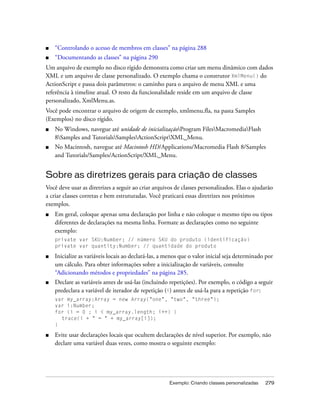 ■   “Controlando o acesso de membros em classes” na página 288
■   “Documentando as classes” na página 290
Um arquivo de exemplo no disco rígido demonstra como criar um menu dinâmico com dados
XML e um arquivo de classe personalizado. O exemplo chama o construtor XmlMenu() do
ActionScript e passa dois parâmetros: o caminho para o arquivo de menu XML e uma
referência à timeline atual. O resto da funcionalidade reside em um arquivo de classe
personalizado, XmlMenu.as.
Você pode encontrar o arquivo de origem de exemplo, xmlmenu.fla, na pasta Samples
(Exemplos) no disco rígido.
■   No Windows, navegue até unidade de inicializaçãoProgram FilesMacromediaFlash
    8Samples and TutorialsSamplesActionScriptXML_Menu.
■   No Macintosh, navegue até Macintosh HD/Applications/Macromedia Flash 8/Samples
    and Tutorials/Samples/ActionScript/XML_Menu.


Sobre as diretrizes gerais para criação de classes
Você deve usar as diretrizes a seguir ao criar arquivos de classes personalizados. Elas o ajudarão
a criar classes corretas e bem estruturadas. Você praticará essas diretrizes nos próximos
exemplos.
■   Em geral, coloque apenas uma declaração por linha e não coloque o mesmo tipo ou tipos
    diferentes de declarações na mesma linha. Formate as declarações como no seguinte
    exemplo:
    private var SKU:Number; // número SKU do produto (identificação)
    private var quantity:Number; // quantidade do produto

■   Inicialize as variáveis locais ao declará-las, a menos que o valor inicial seja determinado por
    um cálculo. Para obter informações sobre a inicialização de variáveis, consulte
    “Adicionando métodos e propriedades” na página 285.
■   Declare as variáveis antes de usá-las (incluindo repetições). Por exemplo, o código a seguir
    predeclara a variável de iterador de repetição (i) antes de usá-la para a repetição for:
    var my_array:Array = new Array("one", "two", "three");
    var i:Number;
    for (i = 0 ; i < my_array.length; i++) {
      trace(i + " = " + my_array[i]);
    }

■   Evite usar declarações locais que ocultem declarações de nível superior. Por exemplo, não
    declare uma variável duas vezes, como mostra o seguinte exemplo:




                                                     Exemplo: Criando classes personalizadas   279
 