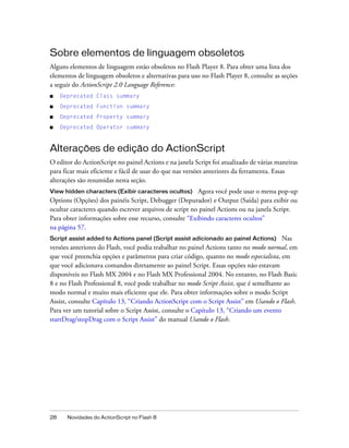 Sobre elementos de linguagem obsoletos
Alguns elementos de linguagem estão obsoletos no Flash Player 8. Para obter uma lista dos
elementos de linguagem obsoletos e alternativas para uso no Flash Player 8, consulte as seções
a seguir do ActionScript 2.0 Language Reference:
■    Deprecated Class summary
■    Deprecated Function summary
■    Deprecated Property summary
■    Deprecated Operator summary



Alterações de edição do ActionScript
O editor do ActionScript no painel Actions e na janela Script foi atualizado de várias maneiras
para ficar mais eficiente e fácil de usar do que nas versões anteriores da ferramenta. Essas
alterações são resumidas nesta seção.
View hidden characters (Exibir caracteres ocultos)      Agora você pode usar o menu pop-up
Options (Opções) dos painéis Script, Debugger (Depurador) e Output (Saída) para exibir ou
ocultar caracteres quando escrever arquivos de script no painel Actions ou na janela Script.
Para obter informações sobre esse recurso, consulte “Exibindo caracteres ocultos”
na página 57.
Script assist added to Actions panel (Script assist adicionado ao painel Actions)       Nas
versões anteriores do Flash, você podia trabalhar no painel Actions tanto no modo normal, em
que você preenchia opções e parâmetros para criar código, quanto no modo especialista, em
que você adicionava comandos diretamente ao painel Script. Essas opções não estavam
disponíveis no Flash MX 2004 e no Flash MX Professional 2004. No entanto, no Flash Basic
8 e no Flash Professional 8, você pode trabalhar no modo Script Assist, que é semelhante ao
modo normal e muito mais eficiente que ele. Para obter informações sobre o modo Script
Assist, consulte Capítulo 13, “Criando ActionScript com o Script Assist” em Usando o Flash.
Para ver um tutorial sobre o Script Assist, consulte o Capítulo 13, “Criando um evento
startDrag/stopDrag com o Script Assist” do manual Usando o Flash.




28     Novidades do ActionScript no Flash 8
 