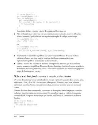 // código incorreto
    var counter:Number = 0;
    function myMethod() {
      var counter:Number;
      for (counter = 0; counter <= 4; counter++) {
         // instruções;
      }
    }

    Esse código declara a mesma variável dentro de um bloco interno.
■   Não atribua diversas variáveis a um único valor em uma instrução, pois isso dificulta a
    leitura, como você pode observar nos seguintes exemplos de código ActionScript:
    // formulário incorreto
    xPos = yPos = 15;

    ou
    // formulário incorreto
    class User {
      private var m_username:String, m_password:String;
    }

■   Só crie variáveis de instância públicas ou variáveis de membro ou de classe estáticas
    públicas se houver um bom motivo para isso. Verifique se essas variáveis são
    explicitamente públicas antes de criá-las dessa maneira.
■   Defina a maioria das variáveis de membro como privadas a menos que haja um bom
    motivo para torná-las públicas. Do ponto de vista do design, é preferível tornar as variáveis
    de membro privadas e permitir o acesso a essas variáveis somente por meio de um pequeno
    grupo de funções getter e setter.

Sobre a atribuição de nomes a arquivos de classes
Os nomes de classes devem ser identificadores; ou seja, o primeiro caractere deve ser uma letra,
sublinhado (_) ou cifrão ($), e os caracteres subseqüentes devem ser uma letra, número,
sublinhado ou cifrão. Como prática recomendada, tente usar somente letras em nomes de
classes.
O nome da classe deve corresponder exatamente ao do arquivo ActionScript que o contém,
incluindo o uso de maiúsculas e minúsculas. No exemplo a seguir, se você criar uma classe
chamada Rock, o arquivo ActionScript que contém a definição da classe deverá se chamar
Rock.as:
// No arquivo Rock.as
class Rock {
  // Corpo da classe Rock
}




280      Classes
 