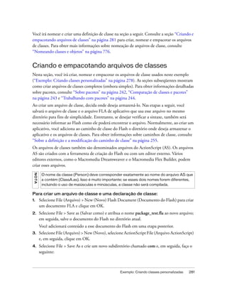 Você irá nomear e criar uma definição de classe na seção a seguir. Consulte a seção “Criando e
empacotando arquivos de classes” na página 281 para criar, nomear e empacotar os arquivos
de classes. Para obter mais informações sobre nomeação de arquivos de classe, consulte
“Nomeando classes e objetos” na página 776.


Criando e empacotando arquivos de classes
Nesta seção, você irá criar, nomear e empacotar os arquivos de classe usados neste exemplo
(“Exemplo: Criando classes personalizadas” na página 278). As seções subseqüentes mostram
como criar arquivos de classes completos (embora simples). Para obter informações detalhadas
sobre pacotes, consulte “Sobre pacotes” na página 242, “Comparação de classes e pacotes”
na página 243 e “Trabalhando com pacotes” na página 244.
Ao criar um arquivo de classe, decida onde deseja armazená-lo. Nas etapas a seguir, você
salvará o arquivo de classe e o arquivo FLA de aplicativo que usa esse arquivo no mesmo
diretório para fins de simplicidade. Entretanto, se desejar verificar a sintaxe, também será
necessário informar ao Flash como ele poderá encontrar o arquivo. Normalmente, ao criar um
aplicativo, você adiciona ao caminho de classe do Flash o diretório onde deseja armazenar o
aplicativo e os arquivos de classes. Para obter informações sobre caminhos de classe, consulte
“Sobre a definição e a modificação do caminho de classe” na página 255.
Os arquivos de classes também são denominados arquivos do ActionScript (AS). Os arquivos
AS são criados com a ferramenta de criação do Flash ou com um editor externo. Vários
editores externos, como o Macromedia Dreamweaver e o Macromedia Flex Builder, podem
criar esses arquivos.
 N OT A




           O nome da classe (Person) deve corresponder exatamente ao nome do arquivo AS que
           a contém (ClassA.as). Isso é muito importante; se esses dois nomes forem diferentes,
           incluindo o uso de maiúsculas e minúsculas, a classe não será compilada.

Para criar um arquivo de classe e uma declaração de classe:
1.        Selecione File (Arquivo) > New (Novo) Flash Document (Documento do Flash) para criar
          um documento FLA e clique em OK.
2.        Selecione File > Save as (Salvar como) e atribua o nome package_test.fla ao novo arquivo;
          em seguida, salve o documento do Flash no diretório atual.
          Você adicionará conteúdo a esse documento do Flash em uma etapa posterior.
3.        Selecione File (Arquivo) > New (Novo), selecione ActionScript File (Arquivo ActionScript)
          e, em seguida, clique em OK.
4.        Selecione File > Save As e crie um novo subdiretório chamado com e, em seguida, faça o
          seguinte:



                                                        Exemplo: Criando classes personalizadas   281
 
