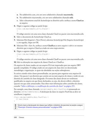 a.   No subdiretório com, crie um novo subdiretório chamado macromedia.
         b.   No subdiretório macromedia, crie um novo subdiretório chamado utils.
         c.   Salve o documento atual do ActionScript no diretório utils e atribua o nome ClassA.as
              ao arquivo.
5.       Digite o seguinte código na janela Script:
         class com.macromedia.utils.ClassA {
         }

         O código anterior cria uma nova classe chamada ClassA no pacote com.macromedia.utils.
6.       Salve o documento do ActionScript ClassA.as.
7.       Selecione File (Arquivo) > New (Novo), selecione ActionScript File (Arquivo ActionScript)
         e, em seguida, clique em OK.
8.       Selecione File > Save As, atribua o nome ClassB.as ao novo arquivo e salve-o no mesmo
         diretório que o arquivo ClassA.as criado em uma etapa anterior.
9.       Digite o seguinte código na janela Script:
         class com.macromedia.utils.ClassB {
         }

         O código anterior cria uma nova classe chamada ClassB no pacote com.macromedia.utils.
10. Salve        as alterações nos arquivos de classes ClassA.as e ClassB.as.
Os arquivos de classes usados em um arquivo FLA são importados para um arquivo SWF
quando compilados. O código criado em um arquivo de classe deve ter determinada
metodologia e organização, as quais são abordadas nas seções subseqüentes.
Se estiver criando várias classes personalizadas, use pacotes para organizar seus arquivos de
classes. Um pacote é um diretório que contém um ou mais arquivos de classes e reside em um
diretório de caminho de classe designado. Os nomes das classes devem ser totalmente
qualificados no arquivo em que forem declarados; ou seja, eles devem refletir o diretório
(pacote) em que estão armazenados. Para obter mais informações sobre caminhos de classes,
consulte “Sobre a definição e a modificação do caminho de classe” na página 255.
Por exemplo, uma classe chamada com.macromedia.docs.YourClass é armazenada no
diretório com/macromedia/docs. A declaração da classe no arquivo YourClass.as deve ser
semelhante à seguinte:
class com.macromedia.docs.YourClass {
  // sua classe
}
N O TA




          Você criará a declaração de classe que reflete o diretório de pacotes na seção a seguir,
          “Exemplo: Criando classes personalizadas” na página 278.




282           Classes
 