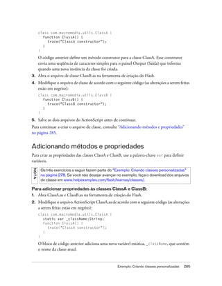 class com.macromedia.utils.ClassA {
            function ClassA() {
               trace("ClassA constructor");
            }
          }

          O código anterior define um método construtor para a classe ClassA. Esse construtor
          envia uma seqüência de caracteres simples para o painel Output (Saída) que informa
          quando uma nova instância da classe foi criada.
3.        Abra o arquivo de classe ClassB.as na ferramenta de criação do Flash.
4.        Modifique o arquivo de classe de acordo com o seguinte código (as alterações a serem feitas
          estão em negrito):
          class com.macromedia.utils.ClassB {
            function ClassB() {
               trace("ClassB constructor");
            }
          }

5.        Salve os dois arquivos do ActionScript antes de continuar.
Para continuar a criar o arquivo de classe, consulte “Adicionando métodos e propriedades”
na página 285.


Adicionando métodos e propriedades
Para criar as propriedades das classes ClassA e ClassB, use a palavra-chave var para definir
variáveis.
 N OT A




           Os três exercícios a seguir fazem parte do “Exemplo: Criando classes personalizadas”
           na página 278. Se você não desejar avançar no exemplo, faça o download dos arquivos
           de classe em www.helpexamples.com/flash/learnas/classes/.

Para adicionar propriedades às classes ClassA e ClassB:
1.        Abra ClassA.as e ClassB.as na ferramenta de criação do Flash.
2.        Modifique o arquivo ActionScript ClassA.as de acordo com o seguinte código (as alterações
          a serem feitas estão em negrito):
          class com.macromedia.utils.ClassA {
            static var _className:String;
            function ClassA() {
               trace("ClassA constructor");
            }
          }

          O bloco de código anterior adiciona uma nova variável estática, _className, que contém
          o nome da classe atual.


                                                         Exemplo: Criando classes personalizadas   285
 
