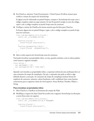 3.   Em ClassA.as, selecione Tools (Ferramentas) > Check Syntax (Verificar sintaxe) para
     verificar a sintaxe do arquivo do ActionScript.
     Se algum erro for informado no painel Output, compare o ActionScript do script com o
     código completo criado na etapa anterior. Se não for possível corrigir os erros do código,
     copie e cole o código completo na janela Script antes de continuar.
4.   Verifique a sintaxe de ClassB.as da mesma maneira que foi feito para ClassA.as.
     Se houver algum erro no painel Output, copie e cole o código completo na janela Script
     antes de continuar:
     class com.macromedia.utils.ClassB {
       static var _className:String;

         function ClassB() {
           trace("ClassB constructor");
         }
         function doSomething():Void {
           trace("ClassB - doSomething()");
         }
     }

5.   Salve os dois arquivos do ActionScript antes de continuar.
Você pode inicializar as propriedades inline, ou seja, quando as declara, com os valores padrão,
como mostra o seguinte exemplo:
class Person {
  var age:Number = 50;
  var username:String = "John Doe";
}

Quando você inicializa as propriedades inline, a expressão à direita de uma atribuição deve ser
uma constante de tempo de compilação. Ou seja, a expressão não pode se referir a algo
definido durante a execução. As constantes de tempo de compilação incluem literais de
seqüência de caracteres, números, valores booleanos, null e undefined, bem como funções
construtoras para as seguintes classes de nível superior: Array, Boolean, Number, Object e
String.

Para inicializar propriedades inline:
1.   Abra ClassA.as e ClassB.as na ferramenta de criação do Flash.
2.   Modifique o arquivo de classe ClassA de acordo com o seguinte ActionScript (as alterações
     a serem feitas estão em negrito):
     class com.macromedia.utils.ClassA {
       static var _className:String = "ClassA";

         function ClassA() {
           trace("ClassA constructor");



                                                    Exemplo: Criando classes personalizadas   287
 