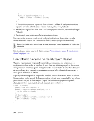 }
              function doSomething():Void {
                trace("ClassA - doSomething()");
              }
         }

         A única diferença entre o arquivo de classe existente e o bloco de código anterior é que
         agora há um valor definido para a variável estática _className, “ClassA”.
3.       Modifique o arquivo de classe ClassB e adicione a propriedade inline, alterando o valor para
         “ClassB”.
4.       Salve os dois arquivos do ActionScript antes de continuar.
Essa regra aplica-se apenas a variáveis de instância (variáveis que são copiadas em cada
instância de uma classe), e não a variáveis de classe (variáveis que pertencem à classe).
N OT A




             Quando você inicializa arrays inline, apenas um array é criado para todas as instâncias
             da classe.


Para continuar a criar o arquivo de classe, consulte “Controlando o acesso de membros em
classes” na página 288.


Controlando o acesso de membros em classes
O padrão é que qualquer propriedade ou método de uma classe possa ser acessado por
qualquer outra classe: todos os membros de uma classe são públicos por padrão. Entretanto,
em alguns casos, talvez você queira proteger os dados ou os métodos de uma classe do acesso
de outras classes. Você precisará tornar esses membros privados (disponíveis apenas para a
classe que os declara ou os define).
Especifique membros públicos ou privados usando o atributo de membro public ou private.
Por exemplo, o código a seguir declara uma variável privada (uma propriedade) e um método
privado (uma função). A classe a seguir (LoginClass) define uma propriedade privada
chamada userName e um método privado chamado getUserName().
class LoginClass {
  private var userName:String;
  private function getUserName():String {
    return this.userName;
  }
  // Construtor:
  public function LoginClass(user:String) {
    this.userName = user;
  }
}




288           Classes
 