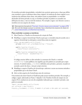 Os membros privados (propriedades e métodos) são acessíveis apenas para a classe que define
esses membros e para as subclasses dessa classe original. As instâncias da classe original, ou as
instâncias das subclasses dessa classe, não podem acessar as propriedades e os métodos
declarados de forma privada; ou seja, os membros privados só podem ser acessados nas
definições da classe, e não no nível da instância. No exemplo a seguir, você alterará o acesso a
membros em seus arquivos de classes.
 NO TA




             Este exercício faz parte do “Exemplo: Criando classes personalizadas” na página 278.
             Se você não desejar avançar no exemplo, faça o download dos arquivos de classe em
             www.helpexamples.com/flash/learnas/classes/.

Para controlar o acesso a membros:
1.       Abra ClassA.as e ClassB.as na ferramenta de criação do Flash.
2.       Modifique o arquivo ActionScript ClassA.as para que o conteúdo esteja de acordo com o
         seguinte ActionScript (as alterações a serem feitas estão em negrito):
         class com.macromedia.utils.ClassA {
           private static var _className:String = "ClassA";

              public function    ClassA() {
                trace("ClassA    constructor");
              }
              public function    doSomething():Void {
                trace("ClassA    - doSomething()");
              }
         }

         O código anterior define os dois métodos (o construtor de ClassA e o método
         doSomething()) como públicos; isso significa que eles podem ser acessados por scripts
         externos. A variável estática _className é definida como privada e, portanto, só pode ser
         acessada a partir da classe, e não por scripts externos.
3.       Modifique o arquivo ClassB.as do ActionScript e adicione o acesso aos mesmos métodos e
         propriedades que os da classe ClassA.
4.       Salve os dois arquivos do ActionScript antes de continuar.
Uma instância de classe ClassA ou ClassB não pode acessar membros privados. Por exemplo, o
código a seguir, adicionado ao Frame 1 (Quadro 1) da Timeline (Linha de tempo) em um
arquivo FLA, resultará em um erro do compilador indicando que o método é privado e não
pode ser acessado:
import com.macromedia.utils.ClassA;
var a:ClassA = new ClassA();
trace(a._className); // Erro. O membro é privado e não pode ser acessado.




                                                         Exemplo: Criando classes personalizadas   289
 