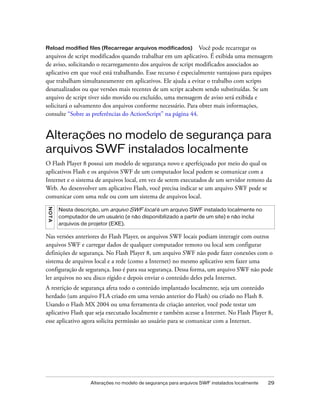Reload modified files (Recarregar arquivos modificados)        Você pode recarregar os
arquivos de script modificados quando trabalhar em um aplicativo. É exibida uma mensagem
de aviso, solicitando o recarregamento dos arquivos de script modificados associados ao
aplicativo em que você está trabalhando. Esse recurso é especialmente vantajoso para equipes
que trabalham simultaneamente em aplicativos. Ele ajuda a evitar o trabalho com scripts
desatualizados ou que versões mais recentes de um script acabem sendo substituídas. Se um
arquivo de script tiver sido movido ou excluído, uma mensagem de aviso será exibida e
solicitará o salvamento dos arquivos conforme necessário. Para obter mais informações,
consulte “Sobre as preferências do ActionScript” na página 44.


Alterações no modelo de segurança para
arquivos SWF instalados localmente
O Flash Player 8 possui um modelo de segurança novo e aperfeiçoado por meio do qual os
aplicativos Flash e os arquivos SWF de um computador local podem se comunicar com a
Internet e o sistema de arquivos local, em vez de serem executados de um servidor remoto da
Web. Ao desenvolver um aplicativo Flash, você precisa indicar se um arquivo SWF pode se
comunicar com uma rede ou com um sistema de arquivos local.
N OT A




         Nesta descrição, um arquivo SWF local é um arquivo SWF instalado localmente no
         computador de um usuário (e não disponibilizado a partir de um site) e não inclui
         arquivos de projetor (EXE).

Nas versões anteriores do Flash Player, os arquivos SWF locais podiam interagir com outros
arquivos SWF e carregar dados de qualquer computador remoto ou local sem configurar
definições de segurança. No Flash Player 8, um arquivo SWF não pode fazer conexões com o
sistema de arquivos local e a rede (como a Internet) no mesmo aplicativo sem fazer uma
configuração de segurança. Isso é para sua segurança. Dessa forma, um arquivo SWF não pode
ler arquivos no seu disco rígido e depois enviar o conteúdo deles pela Internet.
A restrição de segurança afeta todo o conteúdo implantado localmente, seja um conteúdo
herdado (um arquivo FLA criado em uma versão anterior do Flash) ou criado no Flash 8.
Usando o Flash MX 2004 ou uma ferramenta de criação anterior, você pode testar um
aplicativo Flash que seja executado localmente e também acesse a Internet. No Flash Player 8,
esse aplicativo agora solicita permissão ao usuário para se comunicar com a Internet.




                     Alterações no modelo de segurança para arquivos SWF instalados localmente   29
 