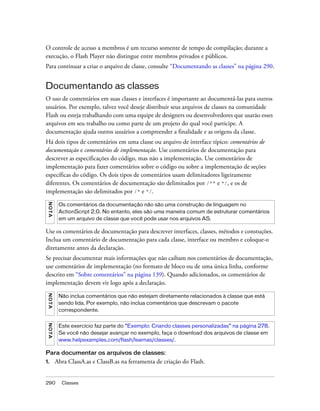 O controle de acesso a membros é um recurso somente de tempo de compilação; durante a
execução, o Flash Player não distingue entre membros privados e públicos.
Para continuar a criar o arquivo de classe, consulte “Documentando as classes” na página 290.


Documentando as classes
O uso de comentários em suas classes e interfaces é importante ao documentá-las para outros
usuários. Por exemplo, talvez você deseje distribuir seus arquivos de classes na comunidade
Flash ou esteja trabalhando com uma equipe de designers ou desenvolvedores que usarão esses
arquivos em seu trabalho ou como parte de um projeto do qual você participe. A
documentação ajuda outros usuários a compreender a finalidade e as origens da classe.
Há dois tipos de comentários em uma classe ou arquivo de interface típico: comentários de
documentação e comentários de implementação. Use comentários de documentação para
descrever as especificações do código, mas não a implementação. Use comentários de
implementação para fazer comentários sobre o código ou sobre a implementação de seções
específicas do código. Os dois tipos de comentários usam delimitadores ligeiramente
diferentes. Os comentários de documentação são delimitados por /** e */, e os de
implementação são delimitados por /* e */.
 N OT A




           Os comentários da documentação não são uma construção de linguagem no
           ActionScript 2.0. No entanto, eles são uma maneira comum de estruturar comentários
           em um arquivo de classe que você pode usar nos arquivos AS.

Use os comentários de documentação para descrever interfaces, classes, métodos e constuções.
Inclua um comentário de documentação para cada classe, interface ou membro e coloque-o
diretamente antes da declaração.
Se precisar documentar mais informações que não caibam nos comentários de documentação,
use comentários de implementação (no formato de bloco ou de uma única linha, conforme
descrito em “Sobre comentários” na página 139). Quando adicionados, os comentários de
implementação devem vir logo após a declaração.
 N OT A




           Não inclua comentários que não estejam diretamente relacionados à classe que está
           sendo lida. Por exemplo, não inclua comentários que descrevam o pacote
           correspondente.
 N O TA




           Este exercício faz parte do “Exemplo: Criando classes personalizadas” na página 278.
           Se você não desejar avançar no exemplo, faça o download dos arquivos de classe em
           www.helpexamples.com/flash/learnas/classes/.

Para documentar os arquivos de classes:
1.        Abra ClassA.as e ClassB.as na ferramenta de criação do Flash.


290         Classes
 