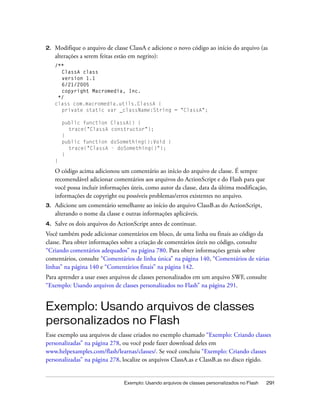 2.   Modifique o arquivo de classe ClassA e adicione o novo código ao início do arquivo (as
     alterações a serem feitas estão em negrito):
     /**
       ClassA class
       version 1.1
       6/21/2005
       copyright Macromedia, Inc.
      */
     class com.macromedia.utils.ClassA {
       private static var _className:String = "ClassA";

         public function   ClassA() {
           trace("ClassA   constructor");
         }
         public function   doSomething():Void {
           trace("ClassA   - doSomething()");
         }
     }

     O código acima adicionou um comentário ao início do arquivo de classe. É sempre
     recomendável adicionar comentários aos arquivos do ActionScript e do Flash para que
     você possa incluir informações úteis, como autor da classe, data da última modificação,
     informações de copyright ou possíveis problemas/erros existentes no arquivo.
3.   Adicione um comentário semelhante ao início do arquivo ClassB.as do ActionScript,
     alterando o nome da classe e outras informações aplicáveis.
4.   Salve os dois arquivos do ActionScript antes de continuar.
Você também pode adicionar comentários em bloco, de uma linha ou finais ao código da
classe. Para obter informações sobre a criação de comentários úteis no código, consulte
“Criando comentários adequados” na página 780. Para obter informações gerais sobre
comentários, consulte “Comentários de linha única” na página 140, “Comentários de várias
linhas” na página 140 e “Comentários finais” na página 142.
Para aprender a usar esses arquivos de classes personalizados em um arquivo SWF, consulte
“Exemplo: Usando arquivos de classes personalizados no Flash” na página 291.


Exemplo: Usando arquivos de classes
personalizados no Flash
Esse exemplo usa arquivos de classe criados no exemplo chamado “Exemplo: Criando classes
personalizadas” na página 278, ou você pode fazer download deles em
www.helpexamples.com/flash/learnas/classes/. Se você concluiu “Exemplo: Criando classes
personalizadas” na página 278, localize os arquivos ClassA.as e ClassB.as no disco rígido.


                                 Exemplo: Usando arquivos de classes personalizados no Flash   291
 