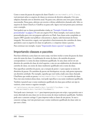 Como o nome do pacote do arquivo de classe ClassA é com.macromedia.utils.ClassA,
você precisará salvar os arquivos de classes na estrutura de diretório adequada. Crie uma
subpasta chamada com no diretório atual. Na pasta com, adicione uma nova pasta chamada
macromedia. Nessa pasta, adicione um terceiro e último subdiretório chamado utils. Salve os
arquivos de classes ClassA.as e ClassB.as na pasta utils. Agora você está pronto para continuar
com o exemplo.
Você poderá usar as classes personalizadas criadas no “Exemplo: Criando classes
personalizadas” na página 278 com um arquivo FLA. Neste exemplo, você usará as classes
personalizadas para criar um pequeno aplicativo no Flash. Suas classes serão compiladas no
arquivo SWF quando você publicar o documento e, depois, tudo funcionará de forma
integrada. Nos exercícios a seguir, você aprenderá o funcionamento dos caminhos de classe,
aprenderá a usar os arquivos de classe no aplicativo, e a importar classes e pacotes.
Para continuar esse exemplo, vá para “Importando classes e pacotes” na página 292.


Importando classes e pacotes
Para fazer referência a uma classe em outro script, você deve incluir o nome do pacote da classe
antes do nome da classe. A combinação do nome da classe e do caminho do pacote
correspondente é o nome da classe totalmente qualificado. Se uma classe estiver em um
diretório do caminho de classe de nível superior, e não em um subdiretório do diretório do
caminho de classe, seu nome de classe totalmente qualificado será o nome da classe.
Para especificar caminhos de pacote, use a notação de ponto (.) para separar os nomes de
diretórios de pacote. Os caminhos de pacote são hierárquicos; ou seja, cada ponto representa
um diretório aninhado. Por exemplo, suponha que você tenha criado uma classe chamada
ClassName que resida no pacote com/macromedia/docs/learnAs2 no caminho de classe.
Para criar uma instância dessa classe, você pode especificar o seu nome totalmente qualificado.
Também é possível usar o nome totalmente qualificado da classe para atribuir um tipo às
variáveis, como mostra o seguinte exemplo:
var myInstance:com.macromedia.docs.learnAs2.ClassName = new
  com.macromedia.docs.learnAs2.ClassName();

Você pode usar a instrução import para importar pacotes para um script, o que permite usar o
nome abreviado de uma classe em vez de seu nome de classe totalmente qualificado. Também
pode usar o caractere curinga (*) para importar todas as classes de um pacote. Se usar o
caractere curinga, você não precisará usar o nome totalmente qualificado da classe toda vez
que usar a classe.




292   Classes
 