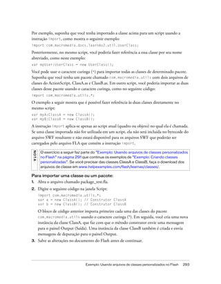 Por exemplo, suponha que você tenha importado a classe acima para um script usando a
instrução import, como mostra o seguinte exemplo:
import com.macromedia.docs.learnAs2.util.UserClass;

Posteriormente, no mesmo script, você poderia fazer referência a essa classe por seu nome
abreviado, como neste exemplo:
var myUser:UserClass = new UserClass();

Você pode usar o caractere curinga (*) para importar todas as classes de determinado pacote.
Suponha que você tenha um pacote chamado com.macromedia.utils com dois arquivos de
classes do ActionScript, ClassA.as e ClassB.as. Em outro script, você poderia importar as duas
classes desse pacote usando o caractere curinga, como no seguinte código:
import com.macromedia.utils.*;

O exemplo a seguir mostra que é possível fazer referência às duas classes diretamente no
mesmo script:
var myA:ClassA = new ClassA();
var myB:ClassB = new ClassB();

A instrução import aplica-se apenas ao script atual (quadro ou objeto) no qual ela é chamada.
Se uma classe importada não for utilizada em um script, ela não será incluída no bytecode do
arquivo SWF resultante e não estará disponível para os arquivos SWF que poderão ser
carregados pelo arquivo FLA que contém a instrução import.
 NO T A




           O exercício a seguir faz parte do “Exemplo: Usando arquivos de classes personalizados
           no Flash” na página 291 que continua os exemplos de “Exemplo: Criando classes
           personalizadas”. Se você precisar das classes ClassA e ClassB, faça o download dos
           arquivos de classe em www.helpexamples.com/flash/learnas/classes/.

Para importar uma classe ou um pacote:
1.        Abra o arquivo chamado package_test.fla.
2.        Digite o seguinte código na janela Script:
          import com.macromedia.utils.*;
          var a = new ClassA(); // Construtor ClassA
          var b = new ClassB(); // Construtor ClassB

          O bloco de código anterior importa primeiro cada uma das classes do pacote
          com.macromedia.utils usando o caractere curinga (*). Em seguida, você cria uma nova
          instância da classe ClassA, que faz com que o método construtor envie uma mensagem
          para o painel Output (Saída). Uma instância da classe ClassB também é criada e envia
          mensagens de depuração para o painel Output.
3.        Salve as alterações no documento do Flash antes de continuar.




                                      Exemplo: Usando arquivos de classes personalizados no Flash   293
 