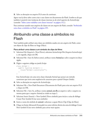 3.   Salve as alterações no arquivo FLA antes de continuar.
Agora você já deve saber como criar e usar classes em documentos do Flash. Lembre-se de que
também é possível criar instâncias de classes internas ou de nível superior do ActionScript
(consulte “Sobre como trabalhar com classes internas” na página 312.).
Para continuar usando esses arquivos de classes em um arquivo do Flash, consulte “Atribuindo
uma classe a símbolos no Flash” na página 295.


Atribuindo uma classe a símbolos no
Flash
Você também pode atribuir uma classe aos símbolos usados em um arquivo do Flash, como
um objeto de clipe de filme no Stage (Palco).

Para atribuir uma classe a um símbolo de clipe de filme:
1.   Selecione File (Arquivo) > New (Novo), selecione ActionScript File (Arquivo ActionScript)
     e, em seguida, clique em OK.
2.   Selecione File > Save As (Salvar como), atribua o nome Animal.as e salve o arquivo no disco
     rígido.
3.   Digite o seguinte código na janela Script:
     class Animal {
       public function Animal() {
          trace("Animal::constructor");
       }
     }

     Esse ActionScript cria uma nova classe chamada Animal que possui um método
     construtor que envia uma seqüência de caracteres para o painel Output (Saída).
4.   Salve as alterações no arquivo do ActionScript.
5.   Selecione File > New Flash Document (Documento do Flash) para criar um arquivo FLA
     e clique em OK.
6.   Selecione File > Save As, atribua o nome animal_test.fla ao arquivo e salve o arquivo na
     mesma pasta que o arquivo Animal.as criado na etapa 2.
7.   Selecione Insert (Inserir) > New Symbol (Novo símbolo) para iniciar a caixa de diálogo
     Create New Symbol (Criar novo símbolo).
8.   Insira o nome do símbolo de animal e selecione a opção Movie Clip (Clipe de filme).
9.   Clique no botão Advanced (Avançado) no canto inferior direito da caixa de diálogo Create
     New Symbol (Criar novo símbolo) para ativar mais opções.



                                                   Atribuindo uma classe a símbolos no Flash   295
 