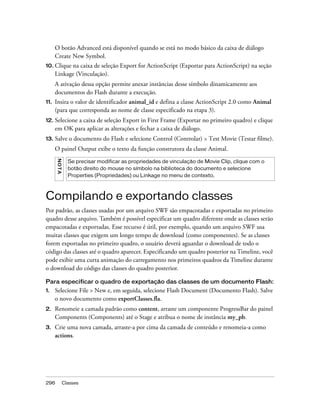 O botão Advanced está disponível quando se está no modo básico da caixa de diálogo
      Create New Symbol.
10. Clique  na caixa de seleção Export for ActionScript (Exportar para ActionScript) na seção
      Linkage (Vinculação).
      A ativação dessa opção permite anexar instâncias desse símbolo dinamicamente aos
      documentos do Flash durante a execução.
11.   Insira o valor de identificador animal_id e defina a classe ActionScript 2.0 como Animal
      (para que corresponda ao nome de classe especificado na etapa 3).
12. Selecionea caixa de seleção Export in First Frame (Exportar no primeiro quadro) e clique
      em OK para aplicar as alterações e fechar a caixa de diálogo.
13.   Salve o documento do Flash e selecione Control (Controlar) > Test Movie (Testar filme).
      O painel Output exibe o texto da função construtora da classe Animal.
      NO TA




                Se precisar modificar as propriedades de vinculação de Movie Clip, clique com o
                botão direito do mouse no símbolo na biblioteca do documento e selecione
                Properties (Propriedades) ou Linkage no menu de contexto.



Compilando e exportando classes
Por padrão, as classes usadas por um arquivo SWF são empacotadas e exportadas no primeiro
quadro desse arquivo. Também é possível especificar um quadro diferente onde as classes serão
empacotadas e exportadas. Esse recurso é útil, por exemplo, quando um arquivo SWF usa
muitas classes que exigem um longo tempo de download (como componentes). Se as classes
forem exportadas no primeiro quadro, o usuário deverá aguardar o download de todo o
código das classes até o quadro aparecer. Especificando um quadro posterior na Timeline, você
pode exibir uma curta animação do carregamento nos primeiros quadros da Timeline durante
o download do código das classes do quadro posterior.

Para especificar o quadro de exportação das classes de um documento Flash:
1.    Selecione File > New e, em seguida, selecione Flash Document (Documento Flash). Salve
      o novo documento como exportClasses.fla.
2.    Renomeie a camada padrão como content, arraste um componente ProgressBar do painel
      Components (Components) até o Stage e atribua o nome de instância my_pb.
3.    Crie uma nova camada, arraste-a por cima da camada de conteúdo e renomeia-a como
      actions.




296           Classes
 
