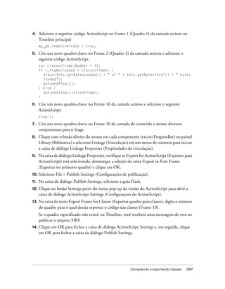 4.    Adicione o seguinte código ActionScript ao Frame 1 (Quadro 1) da camada actions na
      Timeline principal:
      my_pb.indeterminate = true;

5.    Crie um novo quadro-chave no Frame 2 (Quadro 2) da camada actions e adicione o
      seguinte código ActionScript:
      var classesFrame:Number = 10;
      if (_framesloaded < classesFrame) {
        trace(this.getBytesLoaded() + " of " + this.getBytesTotal() + " bytes
        loaded");
        gotoAndPlay(1);
      } else {
        gotoAndStop(classesFrame);
      }

6.    Crie um novo quadro-chave no Frame 10 da camada actions e adicione o seguinte
      ActionScript:
      stop();

7.    Crie um novo quadro-chave no Frame 10 da camada de conteúdo e arraste diversos
      componentes para o Stage.
8.    Clique com o botão direito do mouse em cada componente (exceto ProgressBar) no painel
      Library (Biblioteca) e selecione Linkage (Vinculação) em um menu de contexto para iniciar
      a caixa de diálogo Linkage Properties (Propriedades de vinculação).
9.    Na caixa de diálogo Linkage Properties, verifique se Export for ActionScript (Exportar para
      ActionScript) está selecionada, desmarque a seleção da caixa Export in First Frame
      (Exportar no primeiro quadro) e clique em OK.
10. Selecione   File > Publish Settings (Configurações de publicação).
11.   Na caixa de diálogo Publish Settings, selecione a guia Flash.
12. Clique   no botão Settings perto do menu pop-up da versão do ActionScript para abrir a
      caixa de diálogo ActionScript Settings (Configurações do ActionScript).
13.   Na caixa de texto Export Frame for Classes (Exportar quadro para classes), digite o número
      do quadro para o qual deseja exportar o código das classes (Frame 10).
      Se o quadro especificado não existir na Timeline, você receberá uma mensagem de erro ao
      publicar o arquivo SWF.
14. Clique em OK para fechar a caixa de diálogo ActionScript Settings e, em seguida, clique
      em OK para fechar a caixa de diálogo Publish Settings.




                                                            Compilando e exportando classes   297
 