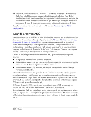 15.   Selecione Control (Controlar) > Test Movie (Testar filme) para testar o documento do
      Flash. Se o painel Components for carregado rápido demais, selecione View (Exibir) >
      Simulate Download (Simular download) no arquivo SWF. O Flash simula o download do
      documento Flash em uma velocidade menor, o que permite que você veja a animação do
      componente de barra de progresso enquanto ocorre o download dos arquivos de classe.
Para obter mais informações sobre arquivos ASO, consulte “Usando arquivos ASO”
na página 298.


Usando arquivos ASO
Durante a compilação, o Flash cria, às vezes, arquivos com extensões .aso no subdiretório /aso
do diretório de caminho de classe global padrão (consulte “Sobre a definição e a modificação
do caminho de classe” na página 255). A extensão .aso significa ActionScript object(ASO,
objeto do ActionScript). Para cada arquivo do ActionScript 2.0 importado implícita ou
explicitamente e compilado com êxito, o Flash gera um arquivo ASO. O arquivo contém o
bytecode produzido a partir do arquivo ActionScript (AS) associado. Portanto, esses arquivos
contêm a forma compilada (o bytecode) de um arquivo de classe.
O Flash só precisará gerar novamente um arquivo ASO quando ocorrerem os seguintes
cenários:
■     O arquivo AS correspondente tiver sido modificado.
■     Os arquivos do ActionScript que contêm as definições importadas ou usadas pelo arquivo
      correspondente do ActionScript tiverem sido modificados.
■     Os arquivos do ActionScript incluídos pelo arquivo correspondente do ActionScript
      tiverem sido modificados.
O compilador cria arquivos ASO para fins de armazenamento em cache. Observe que a sua
primeira compilação é mais lenta do que as compilações subseqüentes. Isso ocorre porque
somente os arquivos AS que foram alterados são compilados em arquivos ASO. No caso dos
arquivos AS não alterados, o compilador lê o bytecode já compilado diretamente do arquivo
ASO, em vez de recompilar o arquivo AS.
O formato de arquivo ASO é um formato intermediário desenvolvido apenas para uso
interno. Ele não é um formato documentado e não deve ser redistribuído.
Se perceber que o Flash está compilando versões mais antigas de um arquivo que você editou,
exclua os arquivos ASO e recompile-os. Se planejar excluir os arquivos ASO, exclua-os quando
o Flash não estiver executando outras operações, como verificação de sintaxe ou exportação de
SWFs.




298     Classes
 