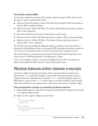 Para excluir arquivos ASO:
Se você estiver editando um arquivo FLA e desejar excluir um arquivo ASO, selecione uma
das opções a seguir no ambiente de criação:
■    Selecione Control (Controle) > Delete ASO Files (Excluir arquivos ASO) para excluir os
     arquivos ASO e continue editando.
■    Selecione Control > Delete ASO Files e Test Movie (Testar filme) para excluir os arquivos
     ASO e testar o aplicativo.
Se você estiver editando um documento ActionScript na janela Script:
■    Selecione Control > Delete ASO Files para excluir os arquivos ASO e continue editando.
■    Selecione Control > Delete ASO Files e Test Project (Testar projeto) para excluir os
     arquivos ASO e testar o aplicativo.
Há um limite para a quantidade de código que pode ser colocada em uma única classe: o
bytecode de uma definição de classe em um arquivo SWF exportado não poderá ser superior a
32.767 bytes. Se o bytecode exceder esse limite, será exibida uma mensagem de aviso.
Não é possível prever o tamanho da representação de bytecode de determinada classe, mas
classes com até 1.500 linhas geralmente não ultrapassam o limite.
Caso a classe ultrapasse o limite, mova parte do código para outra classe. Em geral, uma
prática recomendada de OOP é manter as classes relativamente curtas.


Noções básicas sobre classes e escopo
Ao mover o código ActionScript para classes, talvez você precise alterar o modo como a
palavra-chave this é usada. Por exemplo, se um método de determinada classe usar uma
função de retorno de chamada (como o método onLoad() da classe LoadVars), poderá ser
difícil saber se a palavra-chave this se refere à classe ou ao objeto LoadVars. Nessa situação,
talvez seja necessário criar um ponteiro para a classe atual, como mostra o exemplo a seguir.

Para compreender o escopo e os arquivos de classes externos:
1.   Selecione File (Arquivo) > New (Novo), selecione ActionScript File (Arquivo ActionScript)
     e, em seguida, clique em OK.
2.   Digite ou cole o seguinte código na janela Script:
     /**
        Classe do produto
        Product.as
     */
     class Product {
        private var productsXml:XML;
        // construtor



                                                      Noções básicas sobre classes e escopo   299
 