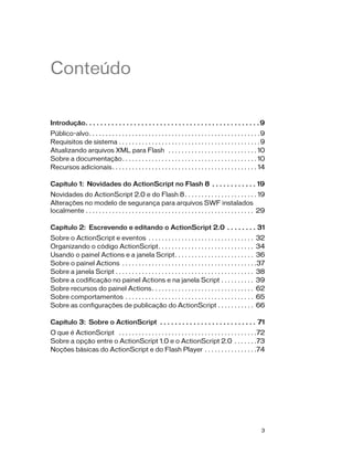 Conteúdo


Introdução. . . . . . . . . . . . . . . . . . . . . . . . . . . . . . . . . . . . . . . . . . . . . . . 9
Público-alvo. . . . . . . . . . . . . . . . . . . . . . . . . . . . . . . . . . . . . . . . . . . . . . . . . . . . 9
Requisitos de sistema . . . . . . . . . . . . . . . . . . . . . . . . . . . . . . . . . . . . . . . . . . . 9
Atualizando arquivos XML para Flash . . . . . . . . . . . . . . . . . . . . . . . . . . . 10
Sobre a documentação. . . . . . . . . . . . . . . . . . . . . . . . . . . . . . . . . . . . . . . . . 10
Recursos adicionais . . . . . . . . . . . . . . . . . . . . . . . . . . . . . . . . . . . . . . . . . . . . 14

Capítulo 1: Novidades do ActionScript no Flash 8 . . . . . . . . . . . . 19
Novidades do ActionScript 2.0 e do Flash 8 . . . . . . . . . . . . . . . . . . . . . . 19
Alterações no modelo de segurança para arquivos SWF instalados
localmente . . . . . . . . . . . . . . . . . . . . . . . . . . . . . . . . . . . . . . . . . . . . . . . . . . . 29

Capítulo 2: Escrevendo e editando o ActionScript 2.0 . . . . . . . . 31
Sobre o ActionScript e eventos . . . . . . . . . . . . . . . . . . . . . . . . . . . . . . . . 32
Organizando o código ActionScript. . . . . . . . . . . . . . . . . . . . . . . . . . . . . 34
Usando o painel Actions e a janela Script. . . . . . . . . . . . . . . . . . . . . . . . 36
Sobre o painel Actions . . . . . . . . . . . . . . . . . . . . . . . . . . . . . . . . . . . . . . . . .37
Sobre a janela Script . . . . . . . . . . . . . . . . . . . . . . . . . . . . . . . . . . . . . . . . . . 38
Sobre a codificação no painel Actions e na janela Script . . . . . . . . . . 39
Sobre recursos do painel Actions . . . . . . . . . . . . . . . . . . . . . . . . . . . . . . . 62
Sobre comportamentos . . . . . . . . . . . . . . . . . . . . . . . . . . . . . . . . . . . . . . . 65
Sobre as configurações de publicação do ActionScript . . . . . . . . . . . 66

Capítulo 3: Sobre o ActionScript . . . . . . . . . . . . . . . . . . . . . . . . . . 71
O que é ActionScript . . . . . . . . . . . . . . . . . . . . . . . . . . . . . . . . . . . . . . . . . .72
Sobre a opção entre o ActionScript 1.0 e o ActionScript 2.0 . . . . . . .73
Noções básicas do ActionScript e do Flash Player . . . . . . . . . . . . . . . .74




                                                                                                                   3
 