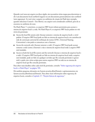 Quando você testa um arquivo no disco rígido, são necessárias várias etapas para determinar se
ele é um documento local confiável (seguro) ou um documento potencialmente não-confiável
(sem segurança). Se você criar o arquivo no ambiente de criação do Flash (por exemplo,
quando selecionar Control > Test Movie), seu arquivo será considerado confiável, pois ele se
encontra no ambiente de teste.
No Flash Player 7 e anteriores, os arquivos SWF locais tinham permissões para acessar o
sistema de arquivos local e a rede. No Flash Player 8, os arquivos SWF locais podem ter três
níveis de permissão:
■    Access the local file system only (Acessar somente o sistema de arquivos local), o nível
     padrão. O arquivo SWF local pode ser lido no sistema de arquivos local e em caminhos de
     rede de convenção universal de atribuição de nomes (UNC, Universal Naming
     Convention) e não pode se comunicar com a Internet.
■    Access the network only (Acessar somente a rede). O arquivo SWF local pode acessar
     somente a rede (como a Internet) e não o sistema de arquivos local onde o arquivo SWF
     está instalado.
■    Access to both the local file system and the network (Acessar o sistemas de arquivos local e
     a rede). O arquivo SWF local pode ser lido no sistema de arquivos local onde o arquivo
     está instalado, pode ser lido em qualquer servidor que lhe conceda permissão (e gravar
     nele) e pode criar vários scripts para outros arquivos SWF na rede ou no sistema de
     arquivos local que lhe conceda permissão.
Para obter mais detalhes sobre cada nível de permissão, consulte “Sobre segurança do arquivo
local e o Flash Player” na página 709.
Há também pequenas alterações em System.security.allowDomain e aprimoramentos em
System.security.allowInsecureDomain. Para obter mais informações sobre segurança de
arquivos locais, consulte o Capítulo 17, “Noções básicas de segurança.”




30     Novidades do ActionScript no Flash 8
 