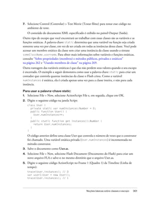 7.   Selecione Control (Controlar) > Test Movie (Testar filme) para testar esse código no
     ambiente de teste.
     O conteúdo do documento XML especificado é exibido no painel Output (Saída).
Outro tipo de escopo que você encontrará ao trabalhar com essas classes são as variáveis e as
funções estáticas. A palavra-chave static determina que uma variável ou função seja criada
somente uma vez por classe, em vez de ser criada em todas as instâncias dessa classe. Você pode
acessar um membro estático da classe sem criar uma instância da classe usando a sintaxe
someClassName.username. Para obter mais informações sobre variáveis e funções estáticas,
consulte “Sobre propriedades (membros) e métodos públicos, privados e estáticos”
na página 262 e “Usando membros de classe” na página 269.
Outra vantagem das variáveis estáticas é que elas não perdem seus valores quando o seu escopo
é encerrado. O exemplo a seguir demonstra como usar a palavra-chave static para criar um
contador que controla quantas instâncias da classe o Flash criou. Como a variável
numInstances é estática, ela é criada apenas uma vez para a classe inteira, e não para cada
instância.

Para usar a palavra-chave static:
1.   Selecione File > New, selecione ActionScript File e, em seguida, clique em OK.
2.   Digite o seguinte código na janela Script:
     class User {
       private static var numInstances:Number = 0;
       public function User() {
         User.numInstances++;
       }
       public static function get instances():Number {
         return User.numInstances;
       }
     }

     O código anterior define uma classe User que controla o número de vezes que o construtor
     foi chamado. Uma variável estática privada (User.numInstances) é incrementada no
     método construtor.
3.   Salve o documento como User.as.
4.   Selecione File > New, selecione Flash Document (Documento do Flash) para criar um
     novo arquivo FLA e salve-o no mesmo diretório que o arquivo User.as.
5.   Digite o seguinte código ActionScript no Frame 1 (Quadro 1) da Timeline (Linha de
     tempo):
     trace(User.instances); // 0
     var user1:User = new User();
     trace(User.instances); // 1




                                                     Noções básicas sobre classes e escopo   301
 