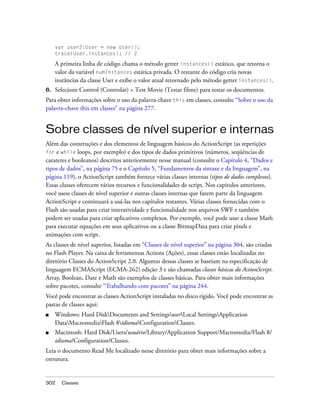 var user2:User = new User();
     trace(User.instances); // 2

     A primeira linha de código chama o método getter instances() estático, que retorna o
     valor da variável numInstances estática privada. O restante do código cria novas
     instâncias da classe User e exibe o valor atual retornado pelo método getter instances().
6.   Selecione Control (Controlar) > Test Movie (Testar filme) para testar os documentos.
Para obter informações sobre o uso da palavra-chave this em classes, consulte “Sobre o uso da
palavra-chave this em classes” na página 277.


Sobre classes de nível superior e internas
Além das construções e dos elementos de linguagem básicos do ActionScript (as repetições
for e while loops, por exemplo) e dos tipos de dados primitivos (números, seqüências de
carateres e booleanos) descritos anteriormente nesse manual (consulte o Capítulo 4, “Dados e
tipos de dados”, na página 75 e o Capítulo 5, “Fundamentos da sintaxe e da linguagem”, na
página 119), o ActionScript também fornece várias classes internas (tipos de dados complexos).
Essas classes oferecem vários recursos e funcionalidades de script. Nos capítulos anteriores,
você usou classes de nível superior e outras classes internas que fazem parte da linguagem
ActionScript e continuará a usá-las nos capítulos restantes. Várias classes fornecidas com o
Flash são usadas para criar interatividade e funcionalidade nos arquivos SWF e também
podem ser usadas para criar aplicativos complexos. Por exemplo, você pode usar a classe Math
para executar equações em seus aplicativos ou a classe BitmapData para criar pixels e
animações com script.
As classes de nível superior, listadas em “Classes de nível superior” na página 304, são criadas
no Flash Player. Na caixa de ferramentas Actions (Ações), essas classes estão localizadas no
diretório Classes do ActionScript 2.0. Algumas dessas classes se baseiam na especificação de
linguagem ECMAScript (ECMA-262) edição 3 e são chamadas classes básicas do ActionScript.
Array, Boolean, Date e Math são exemplos de classes básicas. Para obter mais informações
sobre pacotes, consulte “Trabalhando com pacotes” na página 244.
Você pode encontrar as classes ActionScript instaladas no disco rígido. Você pode encontrar as
pastas de classes aqui:
■    Windows: Hard DiskDocuments and SettingsuserLocal SettingsApplication
     DataMacromediaFlash 8idiomaConfigurationClasses.
■    Macintosh: Hard Disk/Users/usuário/Library/Application Support/Macromedia/Flash 8/
     idioma/Configuration/Classes.
Leia o documento Read Me localizado nesse diretório para obter mais informações sobre a
estrutura.


302    Classes
 