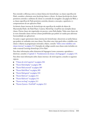 Para entender a diferença entre as classes básicas do ActionScript e as classes específicas do
Flash, considere a distinção entre JavaScript básico e cliente. As classes JavaScript do cliente
permitem controlar o ambiente do cliente (o conteúdo do navegador e da página da Web), e
as classes específicas do Flash permitem controlar, durante a execução, a aparência e o
comportamento de um aplicativo Flash.
As demais classes internas do ActionScript são específicas do modelo de objeto do
Macromedia Flash e do Flash Player. Camera, MovieClip e LoadVars são exemplos dessas
classes. Outras classes são organizadas em pacotes, como flash.display. Todas essas classes são
às vezes chamadas classes internas (classes predefinidas que podem ser usadas para adicionar
funcionalidade aos aplicativos).
As seções a seguir apresentam classes internas do ActionScript e descrevem as tarefas básicas
que podem ser realizadas com essas classes. Para obter uma visão geral sobre o trabalho com
classes e objetos na programação orientada a objeto, consulte “Sobre como trabalhar com
classes internas” na página 312. Exemplos de código usando essas classes estão incluídos em
todo o manual Learning ActionScript 2.0 in Flash.
Para obter informações sobre elementos de linguagem (como constantes, operadores e
diretivas), consulte o Capítulo 5, “Fundamentos da sintaxe e da linguagem”, na página 119.
Para obter mais informações sobre classes internas e de nível superior, consulte os seguintes
tópicos:
■   “Classes de nível superior” na página 304
■   “Pacote flash.display” na página 308
■   “Pacote flash.external” na página 309
■   “Pacote flash.filters” na página 309
■   “Pacote flash.geom” na página 310
■   “Pacote flash.net” na página 311
■   “Pacote flash.text” na página 311
■   “Pacote mx.lang” na página 311
■   “Pacotes System e TextField” na página 312




                                                    Sobre classes de nível superior e internas   303
 