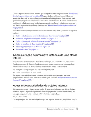 O Flash 8 possui muitas classes internas que você pode usar no código (consulte “Sobre classes
de nível superior e internas” na página 302), para ajudar a adicionar interatividade aos
aplicativos. Para usar as propriedades e os métodos definidos por uma classe interna, você
geralmente cria primeiro uma instância dessa classe (exceto no caso de classes com membros
estáticos). A relação entre uma instância e sua classe é semelhante à relação entre uma casa e
sua planta arquitetônica, conforme discutido em “Sobre classes de nível superior e internas”
na página 302.
Para obter mais informações sobre o uso de classes internas no Flash 8, consulte os seguintes
tópicos:
■   “Sobre a criação de uma nova instância de uma classe interna” na página 313
■   “Acessando propriedades de objetos internos” na página 313
■   “Sobre a chamada de métodos de objetos internos” na página 314
■   “Sobre os membros de classe (estáticos)” na página 315
■   “Pré-carregando arquivos de classe” na página 316
■   “Excluindo classes” na página 315


Sobre a criação de uma nova instância de uma classe
interna
Para criar uma instância de uma classe do ActionScript, use o operador new para chamar a
função construtora da classe. A função construtora sempre tem o mesmo nome da classe e
retorna uma instância da classe, que você normalmente atribui a uma variável.
Por exemplo, o código a seguir cria um novo objeto Sound:
var song_sound:Sound = new Sound();

Em alguns casos, não é necessário criar uma instância de uma classe para usar suas
propriedades e métodos. Para obter mais informações, consulte “Sobre os membros de classe
(estáticos)” na página 315.


Acessando propriedades de objetos internos
Use o operador ponto (.) para acessar o valor de uma propriedade em um objeto. Insira o
nome do objeto à esquerda do ponto e o nome da propriedade à direita. Por exemplo, na
instrução a seguir, my_obj é o objeto e firstName é a propriedade:
my_obj.firstName

O código a seguir cria um novo objeto Array e, em seguida, mostra sua propriedade length:




                                                 Sobre como trabalhar com classes internas   313
 