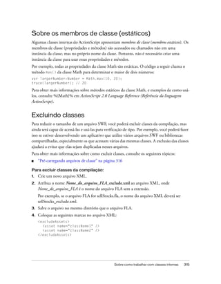 Sobre os membros de classe (estáticos)
Algumas classes internas do ActionScript apresentam membros de classe (membros estáticos). Os
membros de classe (propriedades e métodos) são acessados ou chamados não em uma
instância da classe, mas no próprio nome da classe. Portanto, não é necessário criar uma
instância da classe para usar essas propriedades e métodos.
Por exemplo, todas as propriedades da classe Math são estáticas. O código a seguir chama o
método max() da classe Math para determinar o maior de dois números:
var largerNumber:Number = Math.max(10, 20);
trace(largerNumber); // 20

Para obter mais informações sobre métodos estáticos da classe Math, e exemplos de como usá-
los, consulte %{Math}% em ActionScript 2.0 Language Reference (Referência da linguagem
ActionScript).


Excluindo classes
Para reduzir o tamanho de um arquivo SWF, você poderá excluir classes da compilação, mas
ainda será capaz de acessá-las e usá-las para verificação de tipo. Por exemplo, você poderá fazer
isso se estiver desenvolvendo um aplicativo que utilize vários arquivos SWF ou bibliotecas
compartilhadas, especialmente os que acessam várias das mesmas classes. A exclusão das classes
ajudará a evitar que elas sejam duplicadas nesses arquivos.
Para obter mais informações sobre como excluir classes, consulte os seguintes tópicos:
■    “Pré-carregando arquivos de classe” na página 316

Para excluir classes da compilação:
1.   Crie um novo arquivo XML.
2.   Atribua o nome Nome_do_arquivo_FLA_exclude.xml ao arquivo XML, onde
     Nome_do_arquivo_FLA é o nome do arquivo FLA sem a extensão.
     Por exemplo, se o arquivo FLA for sellStocks.fla, o nome do arquivo XML deverá ser
     sellStocks_exclude.xml.
3.   Salve o arquivo no mesmo diretório que o arquivo FLA.
4.   Coloque as seguintes marcas no arquivo XML:
     <excludeAssets>
       <asset name="className1" />
       <asset name="className2" />
     </excludeAssets>




                                                   Sobre como trabalhar com classes internas   315
 