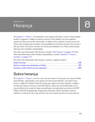 CAPÍTULO 8


Herança                                                                                                                                  8
No Capítulo 7, “Classes,”, você aprendeu a criar arquivos de classes e como as classes podem
ajudá-lo a organizar o código em arquivos externos. Você também viu como organizar
arquivos de classes em pacotes relacionados. O objetivo deste capítulo é mostrar como criar
classes mais avançadas que estendem a funcionalidade de uma classe existente. Este assunto é
útil, pois talvez você precise estender suas classes personalizadas ou as classes existentes para
adicionar novos métodos e propriedades.
Para obter mais informações sobre herança, consulte “Sobre herança” na página 319. Para
obter mais informações sobre métodos e propriedades, consulte Capítulo 6, “Funções e
métodos”, na página 213.
Para obter mais informações sobre herança, consulte os seguintes tópicos:
Sobre herança. . . . . . . . . . . . . . . . . . . . . . . . . . . . . . . . . . . . . . . . . . . . . . . . . . . . . . . . . . . 319
Sobre a criação de subclasses no Flash . . . . . . . . . . . . . . . . . . . . . . . . . . . . . . . . . . . . 321
Usando o polimorfismo em um aplicativo . . . . . . . . . . . . . . . . . . . . . . . . . . . . . . . . . . . 327


Sobre herança
No Capítulo 7, “Classes,”, você viu como criar um arquivo de classe para criar tipos de dados
personalizados. Aprendendo a criar arquivos de classes personalizados, você saberá como
mover o código da Timeline (Linha de tempo) para arquivos externos. Quando o código é
movido para arquivos externos, é mais fácil editá-lo. Agora que está familiarizado com os
conceitos básicos de criação de classes personalizadas, você aprenderá uma técnica de OOP
(Object-Oriented Programming, Programação orientada a objeto) chamada criação de
subclasses ou extensão de classes, que permite criar novas classes com base em outra existente.




                                                                                                                                 319
 