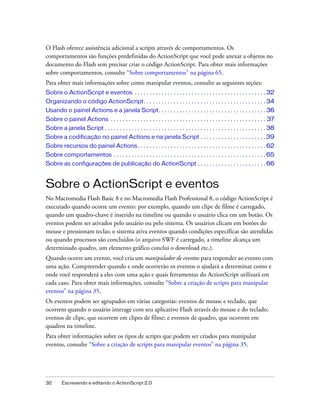O Flash oferece assistência adicional a scripts através de comportamentos. Os
comportamentos são funções predefinidas do ActionScript que você pode anexar a objetos no
documento do Flash sem precisar criar o código ActionScript. Para obter mais informações
sobre comportamentos, consulte “Sobre comportamentos” na página 65.
Para obter mais informações sobre como manipular eventos, consulte as seguintes seções:
Sobre o ActionScript e eventos . . . . . . . . . . . . . . . . . . . . . . . . . . . . . . . . . . . . . . . . . . . . 32
Organizando o código ActionScript. . . . . . . . . . . . . . . . . . . . . . . . . . . . . . . . . . . . . . . . . 34
Usando o painel Actions e a janela Script. . . . . . . . . . . . . . . . . . . . . . . . . . . . . . . . . . . . 36
Sobre o painel Actions . . . . . . . . . . . . . . . . . . . . . . . . . . . . . . . . . . . . . . . . . . . . . . . . . . . . 37
Sobre a janela Script . . . . . . . . . . . . . . . . . . . . . . . . . . . . . . . . . . . . . . . . . . . . . . . . . . . . . . 38
Sobre a codificação no painel Actions e na janela Script . . . . . . . . . . . . . . . . . . . . . . 39
Sobre recursos do painel Actions . . . . . . . . . . . . . . . . . . . . . . . . . . . . . . . . . . . . . . . . . . . 62
Sobre comportamentos . . . . . . . . . . . . . . . . . . . . . . . . . . . . . . . . . . . . . . . . . . . . . . . . . . . 65
Sobre as configurações de publicação do ActionScript . . . . . . . . . . . . . . . . . . . . . . . 66


Sobre o ActionScript e eventos
No Macromedia Flash Basic 8 e no Macromedia Flash Professional 8, o código ActionScript é
executado quando ocorre um evento: por exemplo, quando um clipe de filme é carregado,
quando um quadro-chave é inserido na timeline ou quando o usuário clica em um botão. Os
eventos podem ser ativados pelo usuário ou pelo sistema. Os usuários clicam em botões do
mouse e pressionam teclas; o sistema ativa eventos quando condições específicas são atendidas
ou quando processos são concluídos (o arquivo SWF é carregado, a timeline alcança um
determinado quadro, um elemento gráfico conclui o download etc.).
Quando ocorre um evento, você cria um manipulador de eventos para responder ao evento com
uma ação. Compreender quando e onde ocorrerão os eventos o ajudará a determinar como e
onde você responderá a eles com uma ação e quais ferramentas do ActionScript utilizará em
cada caso. Para obter mais informações, consulte “Sobre a criação de scripts para manipular
eventos” na página 35.
Os eventos podem ser agrupados em várias categorias: eventos de mouse e teclado, que
ocorrem quando o usuário interage com seu aplicativo Flash através do mouse e do teclado;
eventos de clipe, que ocorrem em clipes de filme; e eventos de quadro, que ocorrem em
quadros na timeline.
Para obter informações sobre os tipos de scripts que podem ser criados para manipular
eventos, consulte “Sobre a criação de scripts para manipular eventos” na página 35.




32       Escrevendo e editando o ActionScript 2.0
 