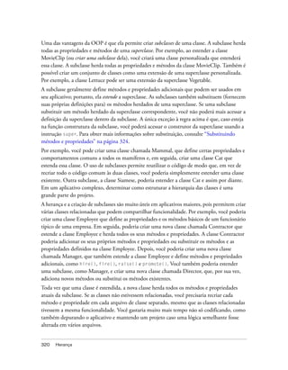 Uma das vantagens da OOP é que ela permite criar subclasses de uma classe. A subclasse herda
todas as propriedades e métodos de uma superclasse. Por exemplo, ao estender a classe
MovieClip (ou criar uma subclasse dela), você criará uma classe personalizada que estenderá
essa classe. A subclasse herda todas as propriedades e métodos da classe MovieClip. Também é
possível criar um conjunto de classes como uma extensão de uma superclasse personalizada.
Por exemplo, a classe Lettuce pode ser uma extensão da superclasse Vegetable.
A subclasse geralmente define métodos e propriedades adicionais que podem ser usados em
seu aplicativo; portanto, ela estende a superclasse. As subclasses também substituem (fornecem
suas próprias definições para) os métodos herdados de uma superclasse. Se uma subclasse
substituir um método herdado da superclasse correspondente, você não poderá mais acessar a
definição da superclasse dentro da subclasse. A única exceção à regra acima é que, caso esteja
na função construtura da subclasse, você poderá acessar o construtor da superclasse usando a
instrução super. Para obter mais informações sobre substituição, consulte “Substituindo
métodos e propriedades” na página 324.
Por exemplo, você pode criar uma classe chamada Mammal, que define certas propriedades e
comportamentos comuns a todos os mamíferos e, em seguida, criar uma classe Cat que
estenda essa classe. O uso de subclasses permite reutilizar o código de modo que, em vez de
recriar todo o código comum às duas classes, você poderia simplesmente estender uma classe
existente. Outra subclasse, a classe Siamese, poderia estender a classe Cat e assim por diante.
Em um aplicativo complexo, determinar como estruturar a hierarquia das classes é uma
grande parte do projeto.
A herança e a criação de subclasses são muito úteis em aplicativos maiores, pois permitem criar
várias classes relacionadas que podem compartilhar funcionalidade. Por exemplo, você poderia
criar uma classe Employee que define as propriedades e os métodos básicos de um funcionário
típico de uma empresa. Em seguida, poderia criar uma nova classe chamada Contractor que
estende a classe Employee e herda todos os seus métodos e propriedades. A classe Contractor
poderia adicionar os seus próprios métodos e propriedades ou substituir os métodos e as
propriedades definidos na classe Employee. Depois, você poderia criar uma nova classe
chamada Manager, que também estende a classe Employee e define métodos e propriedades
adicionais, como hire(), fire(), raise() e promote(). Você também poderia estender
uma subclasse, como Manager, e criar uma nova classe chamada Director, que, por sua vez,
adiciona novos métodos ou substitui os métodos existentes.
Toda vez que uma classe é estendida, a nova classe herda todos os métodos e propriedades
atuais da subclasse. Se as classes não estivessem relacionadas, você precisaria recriar cada
método e propriedade em cada arquivo de classe separado, mesmo que as classes relacionadas
tivessem a mesma funcionalidade. Você gastaria muito mais tempo não só codificando, como
também depurando o aplicativo e mantendo um projeto caso uma lógica semelhante fosse
alterada em vários arquivos.


320   Herança
 