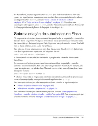 No ActionScript, você usa a palavra-chave extends para estabelecer a herança entre uma
classe e sua superclasse ou para estender uma interface. Para obter mais informações sobre o
uso da palavra-chave extends, consulte “Sobre a criação de subclasses no Flash”
na página 321 e “Sobre a criação de uma subclasse” na página 322. Para obter mais
informações sobre a palavra-chave extends, consulte %{extends statement}% em ActionScript
2.0 Language Reference (Referência da linguagem ActionScript 2.0).


Sobre a criação de subclasses no Flash
Na programação orientada a objeto, uma subclasse pode herdar as propriedades e os métodos
de outra classe, a superclasse. Você pode estender suas classes personalizadas, bem como várias
das classes básicas e do ActionScript do Flash Player, mas não pode estender a classe TextField
nem as classes estáticas, como Math, Key e Mouse.
Para criar esse tipo de relacionamento entre duas classes, use a cláusula extends da instrução
class. Para especificar uma superclasse, use a seguinte sintaxe:
class SubClass extends SuperClass {}

A classe especificada em SubClass herda todas as propriedades e métodos definidos em
SuperClass.
Por exemplo, você pode criar uma classe Mammal, que define propriedades e métodos
comuns a todos os mamíferos. Para criar uma variação da classe Mammal, por exemplo, uma
classe Marsupial, você estenderá a classe Mammal, ou seja, criará uma subclasse dessa classe,
da seguinte maneira:
class Marsupial extends Mammal {}

A subclasse herda todas as propriedades e métodos da superclasse, incluindo as propriedades
ou os métodos declarados como privados usando a palavra-chave private.
Para obter mais informações sobre a extensão de classes, consulte os seguintes tópicos:
■   “Sobre a criação de uma subclasse” na página 322
■   “Substituindo métodos e propriedades” na página 324
Para obter mais informações sobre membros privados, consulte “Sobre propriedades
(membros) e métodos públicos, privados e estáticos” na página 262. Para ver um exemplo que
cria uma subclasse, consulte “Exemplo: Estendendo a classe Widget” na página 322.




                                                     Sobre a criação de subclasses no Flash   321
 