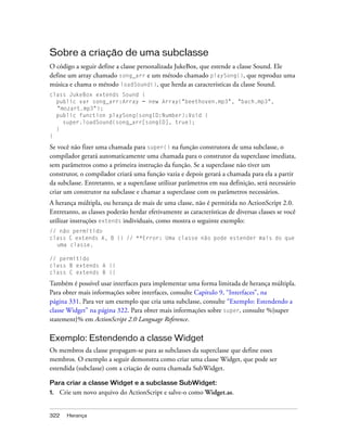 Sobre a criação de uma subclasse
O código a seguir define a classe personalizada JukeBox, que estende a classe Sound. Ele
define um array chamado song_arr e um método chamado playSong(), que reproduz uma
música e chama o método loadSound(), que herda as características da classe Sound.
class JukeBox extends Sound {
  public var song_arr:Array = new Array("beethoven.mp3", "bach.mp3",
  "mozart.mp3");
  public function playSong(songID:Number):Void {
    super.loadSound(song_arr[songID], true);
  }
}

Se você não fizer uma chamada para super() na função construtora de uma subclasse, o
compilador gerará automaticamente uma chamada para o construtor da superclasse imediata,
sem parâmetros como a primeira instrução da função. Se a superclasse não tiver um
construtor, o compilador criará uma função vazia e depois gerará a chamada para ela a partir
da subclasse. Entretanto, se a superclasse utilizar parâmetros em sua definição, será necessário
criar um construtor na subclasse e chamar a superclasse com os parâmetros necessários.
A herança múltipla, ou herança de mais de uma classe, não é permitida no ActionScript 2.0.
Entretanto, as classes poderão herdar efetivamente as características de diversas classes se você
utilizar instruções extends individuais, como mostra o seguinte exemplo:
// não permitido
class C extends A, B {} // **Error: Uma classe não pode estender mais do que
  uma classe.

// permitido
class B extends A {}
class C extends B {}

Também é possível usar interfaces para implementar uma forma limitada de herança múltipla.
Para obter mais informações sobre interfaces, consulte Capítulo 9, “Interfaces”, na
página 331. Para ver um exemplo que cria uma subclasse, consulte “Exemplo: Estendendo a
classe Widget” na página 322. Para obter mais informações sobre super, consulte %{super
statement}% em ActionScript 2.0 Language Reference.

Exemplo: Estendendo a classe Widget
Os membros da classe propagam-se para as subclasses da superclasse que define esses
membros. O exemplo a seguir demonstra como criar uma classe Widget, que pode ser
estendida (subclasse) com a criação de outra chamada SubWidget.

Para criar a classe Widget e a subclasse SubWidget:
1.   Crie um novo arquivo do ActionScript e salve-o como Widget.as.


322    Herança
 