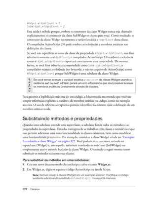 Widget.widgetCount = 2
     SubWidget.widgetCount = 2

     Essa saída é exibida porque, embora o construtor da classe Widget nunca seja chamado
     explicitamente, o construtor da classe SubWidget o chama para você. Como resultado, o
     construtor da classe Widget incrementa a variável estática widgetCount dessa classe.
     O compilador ActionScript 2.0 pode resolver as referências a membros estáticos nas
     definições de classes.
     Se você não especificar o nome da classe da propriedade Widget.widgetCount, mas fizer
     referência somente a widgetCount, o compilador ActionScript 2.0 resolverá a referência
     como Widget.widgetCount e exportará corretamente essa propriedade. Da mesma
     forma, se você fizer referência à propriedade como SubWidget.widgetCount, o
     compilador recriará a referência (no bytecode, e não no arquivo do ActionScript) como
     Widget.widgetCount porque SubWidget é uma subclasse da classe Widget.
      A TE N Ç Ã O




                       Se você tentar acessar a variável estática widgetCount da classe Widget usando a
                       instância sw1 ou sw2, o Flash gerará um erro informando que só é possível acessar
                       os membros estáticos diretamente através de classes.



Para garantir a legibilidade máxima do seu código, a Macromedia recomenda que você use
sempre referências explícitas a variáveis de membro estático no código, como no exemplo
anterior. O uso de referências explícitas permite identificar facilmente onde a definição de um
membro estático reside.


Substituindo métodos e propriedades
Quando uma subclasse estende uma superclasse, a subclasse herda todos os métodos e as
propriedades da superclasse. Uma das vantagens de se trabalhar com classes e estendê-las é que
isso permite adicionar uma nova funcionalidade às classes existentes, bem como modificar
uma funcionalidade já existente. Por exemplo, considere a classe Widget criada no “Exemplo:
Estendendo a classe Widget” na página 322. Você poderia criar um novo método na
superclasse (Widget) e, em seguida, substituir o método na subclasse (SubWidget) ou
simplesmente usar o método herdado da classe Widget. O exemplo a seguir mostra como
substituir os métodos existentes nas classes.

Para substituir os métodos em uma subclasse:
1.   Crie um novo documento do ActionScript e salve-o como Widget.as.
2.   Em Widget.as, digite o seguinte código ActionScript na janela Script:
                      Nota: Se tiver criado a classe Widget em um exemplo anterior, modifique o código
                      existente adicionando o método doSomething(), da seguinte maneira:



324                  Herança
 