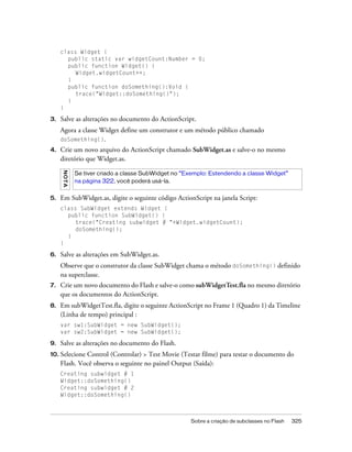 class Widget {
       public static var widgetCount:Number = 0;
       public function Widget() {
          Widget.widgetCount++;
       }
       public function doSomething():Void {
          trace("Widget::doSomething()");
       }
     }

3.   Salve as alterações no documento do ActionScript.
     Agora a classe Widget define um construtor e um método público chamado
     doSomething().
4.   Crie um novo arquivo do ActionScript chamado SubWidget.as e salve-o no mesmo
     diretório que Widget.as.
     NO TA




             Se tiver criado a classe SubWidget no “Exemplo: Estendendo a classe Widget”
             na página 322, você poderá usá-la.


5.   Em SubWidget.as, digite o seguinte código ActionScript na janela Script:
     class SubWidget extends Widget {
       public function SubWidget() {
          trace("Creating subwidget # "+Widget.widgetCount);
          doSomething();
       }
     }

6.   Salve as alterações em SubWidget.as.
     Observe que o construtor da classe SubWidget chama o método doSomething() definido
     na superclasse.
7.   Crie um novo documento do Flash e salve-o como subWidgetTest.fla no mesmo diretório
     que os documentos do ActionScript.
8.   Em subWidgetTest.fla, digite o seguinte ActionScript no Frame 1 (Quadro 1) da Timeline
     (Linha de tempo) principal :
     var sw1:SubWidget = new SubWidget();
     var sw2:SubWidget = new SubWidget();

9.   Salve as alterações no documento do Flash.
10. Selecione Control (Controlar) > Test Movie (Testar filme) para testar o documento do
     Flash. Você observa o seguinte no painel Output (Saída):
     Creating subwidget # 1
     Widget::doSomething()
     Creating subwidget # 2
     Widget::doSomething()



                                                     Sobre a criação de subclasses no Flash   325
 