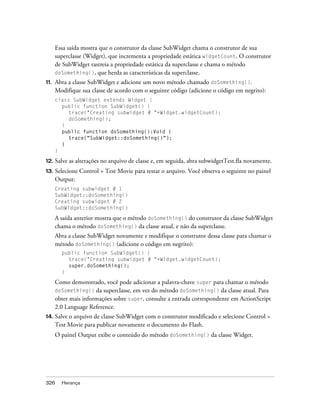 Essa saída mostra que o construtor da classe SubWidget chama o construtor de sua
      superclasse (Widget), que incrementa a propriedade estática widgetCount. O construtor
      de SubWidget rastreia a propriedade estática da superclasse e chama o método
      doSomething(), que herda as características da superclasse.
11.   Abra a classe SubWidget e adicione um novo método chamado doSomething().
      Modifique sua classe de acordo com o seguinte código (adicione o código em negrito):
      class SubWidget extends Widget {
        public function SubWidget() {
           trace("Creating subwidget # "+Widget.widgetCount);
           doSomething();
        }
        public function doSomething():Void {
           trace("SubWidget::doSomething()");
        }
      }

12. Salve   as alterações no arquivo de classe e, em seguida, abra subwidgetTest.fla novamente.
13.   Selecione Control > Test Movie para testar o arquivo. Você observa o seguinte no painel
      Output:
      Creating subwidget # 1
      SubWidget::doSomething()
      Creating subwidget # 2
      SubWidget::doSomething()

      A saída anterior mostra que o método doSomething() do construtor da classe SubWidget
      chama o método doSomething() da classe atual, e não da superclasse.
      Abra a classe SubWidget novamente e modifique o construtor dessa classe para chamar o
      método doSomething() (adicione o código em negrito):
        public function SubWidget() {
          trace("Creating subwidget # "+Widget.widgetCount);
          super.doSomething();
        }

      Como demonstrado, você pode adicionar a palavra-chave super para chamar o método
      doSomething() da superclasse, em vez do método doSomething() da classe atual. Para
      obter mais informações sobre super, consulte a entrada correspondente em ActionScript
      2.0 Language Reference.
14. Salve  o arquivo de classe SubWidget com o construtor modificado e selecione Control >
      Test Movie para publicar novamente o documento do Flash.
      O painel Output exibe o conteúdo do método doSomething() da classe Widget.




326     Herança
 