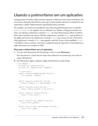 Usando o polimorfismo em um aplicativo
A programação orientada a objeto permite expressar as diferenças entre classes individuais com
uma técnica chamada polimorfismo, pela qual as classes podem substituir os métodos de suas
superclasses e definir implementações especializadas desses métodos.
Por exemplo, você pode criar inicialmente uma classe chamada Mammal com os métodos
play() e sleep() e, em seguida, criar as subclasses Cat, Monkey e Dog para estender essa
classe. As subclasses substituem o método play() da classe Mammal para refletir os hábitos
desses tipos específicos de animais. Monkey implementa o método play() para pendurar-se
nos galhos de árvores; Cat implementa o método play() para avançar em um novelo de lã;
Dog implementa o método play() para apanhar uma bola. Como a funcionalidade sleep()
é semelhante entre os animais, você usaria a implementação de superclasse. O procedimento a
seguir demonstra esse exemplo no Flash.

Para usar o polimorfismo em um aplicativo:
1.   Crie um novo documento do ActionScript e salve-o como Mammal.as.
     Esse documento é a classe base de várias classes diferentes de animais que você criará na
     etapas subseqüentes.
2.   Em Mammal.as, digite o seguinte código ActionScript na janela Script:
     class Mammal {
       private var _gender:String;
       private var _name:String = "Mammal";

       // construtor
       public function Mammal(gender:String) {
         this._gender = gender;
       }

       public function toString():String {
         return "[object " + speciesName + "]";
       }
       public function play():String {
         return "Chase another of my kind.";
       }
       public function sleep():String {
         return "Close eyes.";
       }

       public function get gender():String {
         return this._gender;
       }
       public function get speciesName():String {
         return this._name;
       }



                                                     Usando o polimorfismo em um aplicativo   327
 