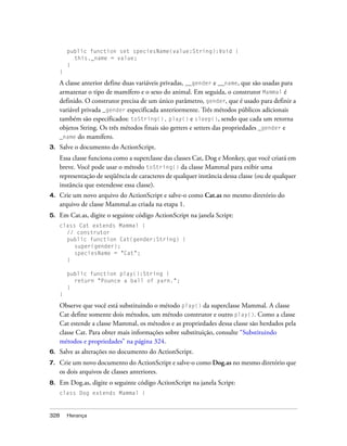 public function set speciesName(value:String):Void {
           this._name = value;
         }
     }

     A classe anterior define duas variáveis privadas, __gender e __name, que são usadas para
     armazenar o tipo de mamífero e o sexo do animal. Em seguida, o construtor Mammal é
     definido. O construtor precisa de um único parâmetro, gender, que é usado para definir a
     variável privada _gender especificada anteriormente. Três métodos públicos adicionais
     também são especificados: toString(), play() e sleep(), sendo que cada um retorna
     objetos String. Os três métodos finais são getters e setters das propriedades _gender e
     _name do mamífero.
3.   Salve o documento do ActionScript.
     Essa classe funciona como a superclasse das classes Cat, Dog e Monkey, que você criará em
     breve. Você pode usar o método toString() da classe Mammal para exibir uma
     representação de seqüência de caracteres de qualquer instância dessa classe (ou de qualquer
     instância que estendesse essa classe).
4.   Crie um novo arquivo do ActionScript e salve-o como Cat.as no mesmo diretório do
     arquivo de classe Mammal.as criada na etapa 1.
5.   Em Cat.as, digite o seguinte código ActionScript na janela Script:
     class Cat extends Mammal {
       // construtor
       public function Cat(gender:String) {
          super(gender);
          speciesName = "Cat";
       }

         public function play():String {
           return "Pounce a ball of yarn.";
         }
     }

     Observe que você está substituindo o método play() da superclasse Mammal. A classe
     Cat define somente dois métodos, um método construtor e outro play(). Como a classe
     Cat estende a classe Mammal, os métodos e as propriedades dessa classe são herdados pela
     classe Cat. Para obter mais informações sobre substituição, consulte “Substituindo
     métodos e propriedades” na página 324.
6.   Salve as alterações no documento do ActionScript.
7.   Crie um novo documento do ActionScript e salve-o como Dog.as no mesmo diretório que
     os dois arquivos de classes anteriores.
8.   Em Dog.as, digite o seguinte código ActionScript na janela Script:
     class Dog extends Mammal {



328      Herança
 