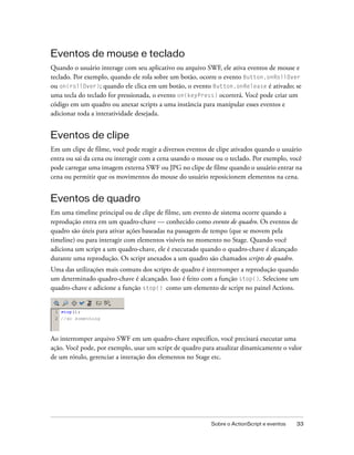 Eventos de mouse e teclado
Quando o usuário interage com seu aplicativo ou arquivo SWF, ele ativa eventos de mouse e
teclado. Por exemplo, quando ele rola sobre um botão, ocorre o evento Button.onRollOver
ou on(rollOver); quando ele clica em um botão, o evento Button.onRelease é ativado; se
uma tecla do teclado for pressionada, o evento on(keyPress) ocorrerá. Você pode criar um
código em um quadro ou anexar scripts a uma instância para manipular esses eventos e
adicionar toda a interatividade desejada.


Eventos de clipe
Em um clipe de filme, você pode reagir a diversos eventos de clipe ativados quando o usuário
entra ou sai da cena ou interagir com a cena usando o mouse ou o teclado. Por exemplo, você
pode carregar uma imagem externa SWF ou JPG no clipe de filme quando o usuário entrar na
cena ou permitir que os movimentos do mouse do usuário reposicionem elementos na cena.


Eventos de quadro
Em uma timeline principal ou de clipe de filme, um evento de sistema ocorre quando a
reprodução entra em um quadro-chave — conhecido como evento de quadro. Os eventos de
quadro são úteis para ativar ações baseadas na passagem de tempo (que se movem pela
timeline) ou para interagir com elementos visíveis no momento no Stage. Quando você
adiciona um script a um quadro-chave, ele é executado quando o quadro-chave é alcançado
durante uma reprodução. Os script anexados a um quadro são chamados scripts de quadro.
Uma das utilizações mais comuns dos scripts de quadro é interromper a reprodução quando
um determinado quadro-chave é alcançado. Isso é feito com a função stop(). Selecione um
quadro-chave e adicione a função stop() como um elemento de script no painel Actions.




Ao interromper arquivo SWF em um quadro-chave específico, você precisará executar uma
ação. Você pode, por exemplo, usar um script de quadro para atualizar dinamicamente o valor
de um rótulo, gerenciar a interação dos elementos no Stage etc.




                                                          Sobre o ActionScript e eventos   33
 