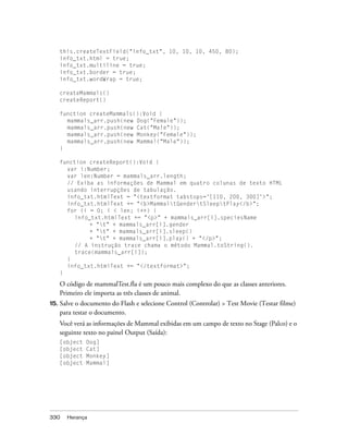 this.createTextField("info_txt", 10, 10, 10, 450, 80);
      info_txt.html = true;
      info_txt.multiline = true;
      info_txt.border = true;
      info_txt.wordWrap = true;

      createMammals()
      createReport()

      function createMammals():Void {
        mammals_arr.push(new Dog("Female"));
        mammals_arr.push(new Cat("Male"));
        mammals_arr.push(new Monkey("Female"));
        mammals_arr.push(new Mammal("Male"));
      }

      function createReport():Void {
        var i:Number;
        var len:Number = mammals_arr.length;
        // Exiba as informações de Mammal em quatro colunas de texto HTML
        usando interrupções de tabulação.
        info_txt.htmlText = "<textformat tabstops='[110, 200, 300]'>";
        info_txt.htmlText += "<b>MammaltGendertSleeptPlay</b>";
        for (i = 0; i < len; i++) {
           info_txt.htmlText += "<p>" + mammals_arr[i].speciesName
                + "t" + mammals_arr[i].gender
                + "t" + mammals_arr[i].sleep()
                + "t" + mammals_arr[i].play() + "</p>";
           // A instrução trace chama o método Mammal.toString().
           trace(mammals_arr[i]);
        }
        info_txt.htmlText += "</textformat>";
      }

      O código de mammalTest.fla é um pouco mais complexo do que as classes anteriores.
      Primeiro ele importa as três classes de animal.
15.   Salve o documento do Flash e selecione Control (Controlar) > Test Movie (Testar filme)
      para testar o documento.
      Você verá as informações de Mammal exibidas em um campo de texto no Stage (Palco) e o
      seguinte texto no painel Output (Saída):
      [object   Dog]
      [object   Cat]
      [object   Monkey]
      [object   Mammal]




330     Herança
 